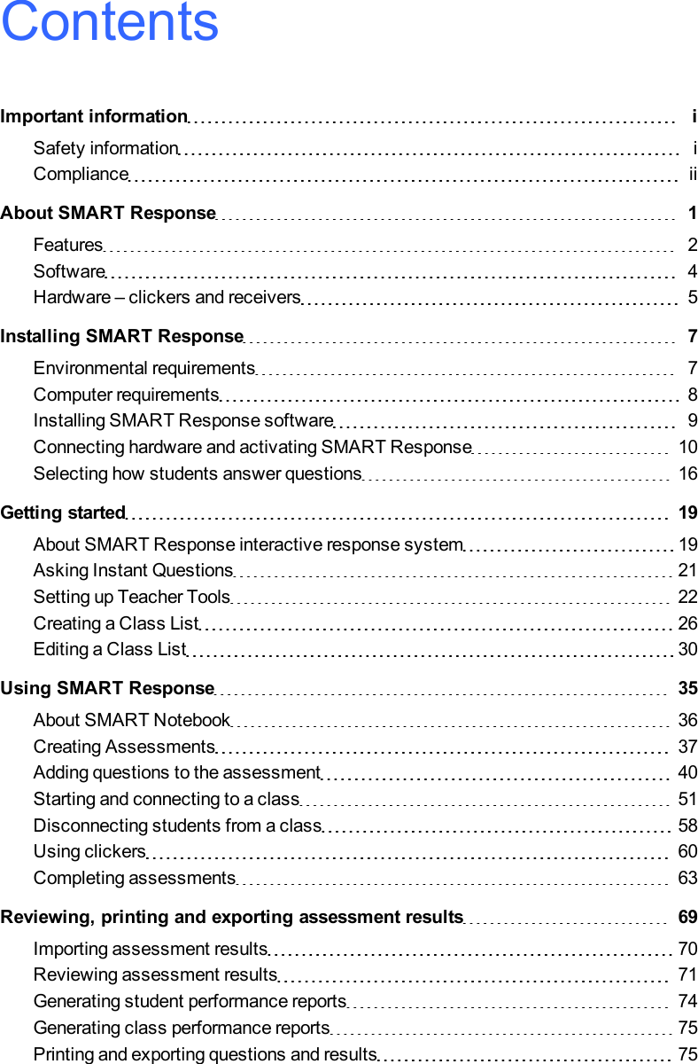 ContentsImportant information iSafety information iCompliance iiAbout SMART Response 1Features 2Software 4Hardware – clickers and receivers 5Installing SMART Response 7Environmental requirements 7Computer requirements 8Installing SMART Response software 9Connecting hardware and activating SMART Response 10Selecting how students answer questions 16Getting started 19About SMART Response interactive response system 19Asking Instant Questions 21Setting up Teacher Tools 22Creating a Class List 26Editing a Class List 30Using SMARTResponse 35About SMART Notebook 36Creating Assessments 37Adding questions to the assessment 40Starting and connecting to a class 51Disconnecting students from a class 58Using clickers 60Completing assessments 63Reviewing, printing and exporting assessment results 69Importing assessment results 70Reviewing assessment results 71Generating student performance reports 74Generating class performance reports 75Printing and exporting questions and results 75