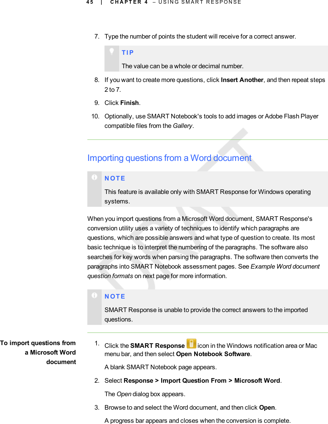 4 57. Type the number of points the student will receive for a correct answer.T I PThe value can be a whole or decimal number.8. If you want to create more questions, click Insert Another, and then repeat steps2 to 7.9. Click Finish.10. Optionally, use SMART Notebook&apos;s tools to add images or Adobe Flash Playercompatible files from the Gallery.Importing questions from a Word documentN O T EThis feature is available only with SMART Response for Windows operatingsystems.When you import questions from a Microsoft Word document, SMART Response&apos;sconversion utility uses a variety of techniques to identify which paragraphs arequestions, which are possible answers and what type of question to create. Its mostbasic technique is to interpret the numbering of the paragraphs. The software alsosearches for key words when parsing the paragraphs. The software then converts theparagraphs into SMART Notebook assessment pages. See Example Word documentquestion formats on next page for more information.N O T ESMART Response is unable to provide the correct answers to the importedquestions.To import questions froma Microsoft Worddocument1. Click the SMART Response icon in the Windows notification area or Macmenu bar, and then select Open Notebook Software.A blank SMART Notebook page appears.2. Select Response &gt; Import Question From &gt; Microsoft Word.The Open dialog box appears.3. Browse to and select the Word document, and then click Open.A progress bar appears and closes when the conversion is complete.| C H A P T E R 4 – U S I N G S M A R T R E S P O N S E