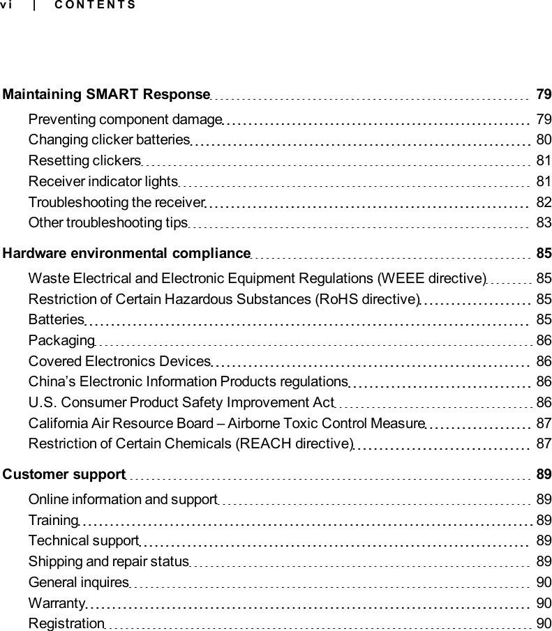 v iMaintaining SMART Response 79Preventing component damage 79Changing clicker batteries 80Resetting clickers 81Receiver indicator lights 81Troubleshooting the receiver 82Other troubleshooting tips 83Hardware environmental compliance 85Waste Electrical and Electronic Equipment Regulations (WEEE directive) 85Restriction of Certain Hazardous Substances (RoHS directive) 85Batteries 85Packaging 86Covered Electronics Devices 86China’s Electronic Information Products regulations 86U.S. Consumer Product Safety Improvement Act 86California Air Resource Board – Airborne Toxic Control Measure 87Restriction of Certain Chemicals (REACH directive) 87Customer support 89Online information and support 89Training 89Technical support 89Shipping and repair status 89General inquires 90Warranty 90Registration 90| C O N T E N T S