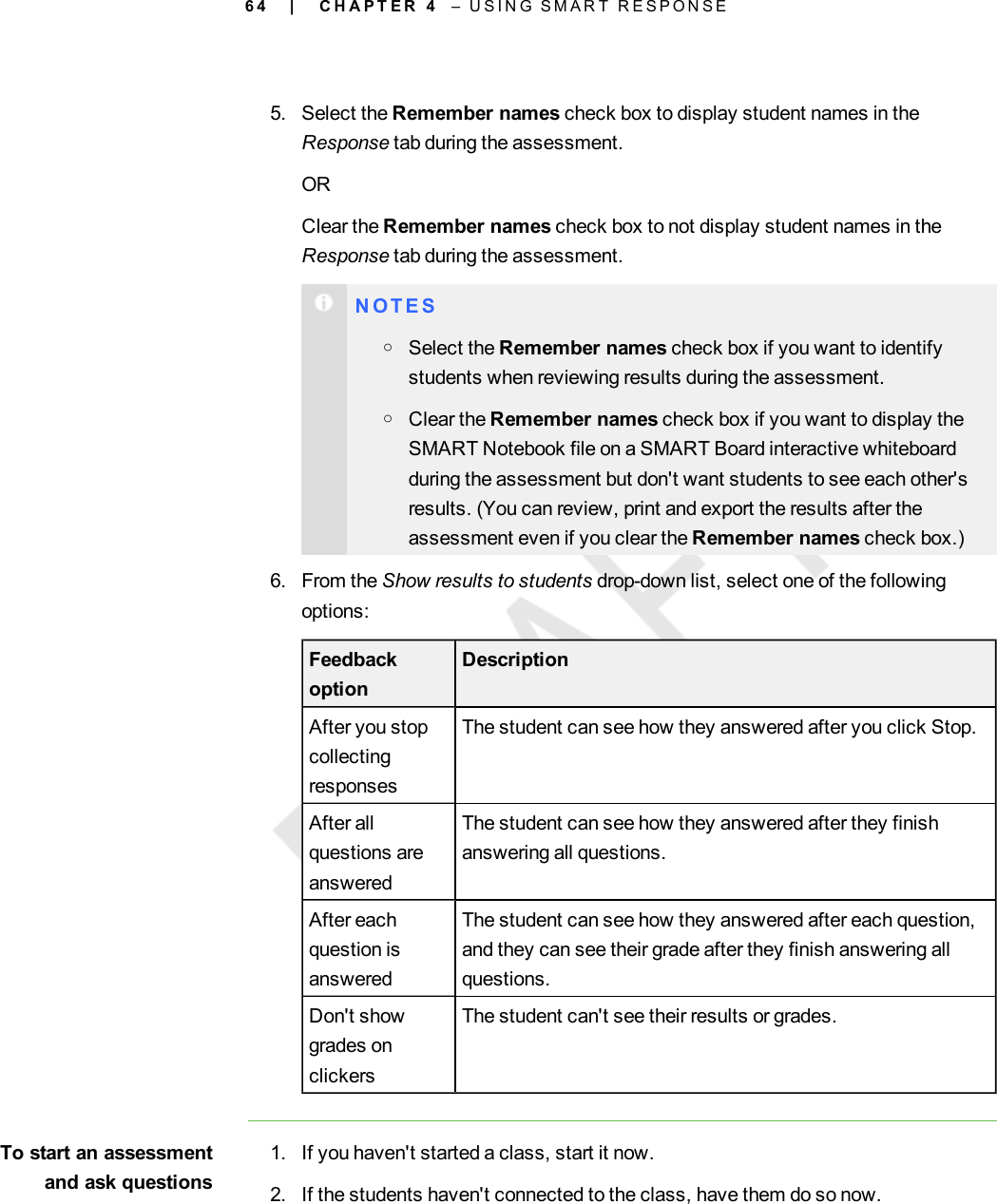 6 45. Select the Remember names check box to display student names in theResponse tab during the assessment.ORClear the Remember names check box to not display student names in theResponse tab during the assessment.N O T E SoSelect the Remember names check box if you want to identifystudents when reviewing results during the assessment.oClear the Remember names check box if you want to display theSMART Notebook file on a SMART Board interactive whiteboardduring the assessment but don&apos;t want students to see each other&apos;sresults. (You can review, print and export the results after theassessment even if you clear the Remember names check box.)6. From the Show results to students drop-down list, select one of the followingoptions:FeedbackoptionDescriptionAfter you stopcollectingresponsesThe student can see how they answered after you click Stop.After allquestions areansweredThe student can see how they answered after they finishanswering all questions.After eachquestion isansweredThe student can see how they answered after each question,and they can see their grade after they finish answering allquestions.Don&apos;t showgrades onclickersThe student can&apos;t see their results or grades.To start an assessmentand ask questions1. If you haven&apos;t started a class, start it now.2. If the students haven&apos;t connected to the class, have them do so now.| C H A P T E R 4 – U S I N G S M A R T R E S P O N S E