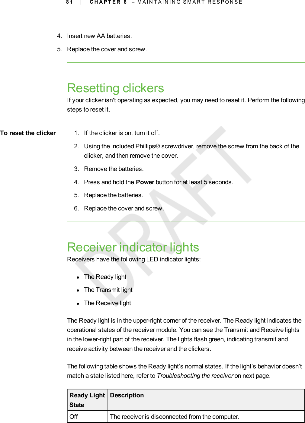 8 14. Insert new AA batteries.5. Replace the cover and screw.Resetting clickersIf your clicker isn&apos;t operating as expected, you may need to reset it. Perform the followingsteps to reset it.To reset the clicker 1. If the clicker is on, turn it off.2. Using the included Phillips® screwdriver, remove the screw from the back of theclicker, and then remove the cover.3. Remove the batteries.4. Press and hold the Power button for at least 5 seconds.5. Replace the batteries.6. Replace the cover and screw.Receiver indicator lightsReceivers have the following LEDindicator lights:lThe Ready lightlThe Transmit lightlThe Receive lightThe Ready light is in the upper-right corner of the receiver. The Ready light indicates theoperational states of the receiver module. You can see the Transmit and Receive lightsin the lower-right part of the receiver. The lights flash green, indicating transmit andreceive activity between the receiver and the clickers.The following table shows the Ready light’s normal states. If the light’s behavior doesn’tmatch a state listed here, refer to Troubleshooting the receiver on next page.Ready LightStateDescriptionOff The receiver is disconnected from the computer.| C H A P T E R 6 – M A I N T A I N I N G S M A R T R E S P O N S E