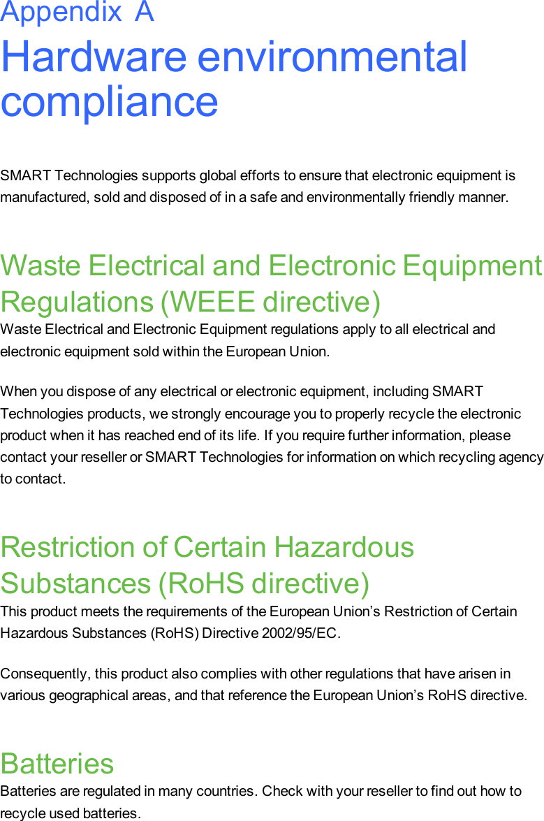 Hardware environmentalcomplianceSMART Technologies supports global efforts to ensure that electronic equipment ismanufactured, sold and disposed of in a safe and environmentally friendly manner.Waste Electrical and Electronic EquipmentRegulations (WEEE directive)Waste Electrical and Electronic Equipment regulations apply to all electrical andelectronic equipment sold within the European Union.When you dispose of any electrical or electronic equipment, including SMARTTechnologies products, we strongly encourage you to properly recycle the electronicproduct when it has reached end of its life. If you require further information, pleasecontact your reseller or SMART Technologies for information on which recycling agencyto contact.Restriction of Certain HazardousSubstances (RoHS directive)This product meets the requirements of the European Union’s Restriction of CertainHazardous Substances (RoHS) Directive 2002/95/EC.Consequently, this product also complies with other regulations that have arisen invarious geographical areas, and that reference the European Union’s RoHS directive.BatteriesBatteries are regulated in many countries. Check with your reseller to find out how torecycle used batteries.Appendix A