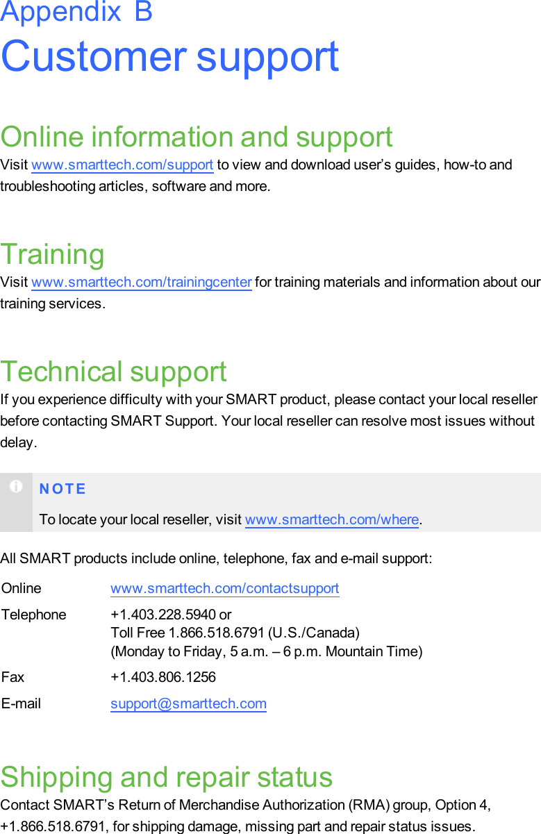 Customer supportOnline information and supportVisit www.smarttech.com/support to view and download user’s guides, how-to andtroubleshooting articles, software and more.TrainingVisit www.smarttech.com/trainingcenter for training materials and information about ourtraining services.Technical supportIf you experience difficulty with your SMART product, please contact your local resellerbefore contacting SMART Support. Your local reseller can resolve most issues withoutdelay.N O T ETo locate your local reseller, visit www.smarttech.com/where.All SMART products include online, telephone, fax and e-mail support:Online www.smarttech.com/contactsupportTelephone +1.403.228.5940 orToll Free 1.866.518.6791 (U.S./Canada)(Monday to Friday, 5 a.m. – 6 p.m. Mountain Time)Fax +1.403.806.1256E-mail support@smarttech.comShipping and repair statusContact SMART’s Return of Merchandise Authorization (RMA) group, Option 4,+1.866.518.6791, for shipping damage, missing part and repair status issues.Appendix B