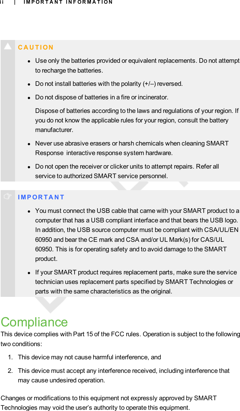 i iC A U T I O NlUse only the batteries provided or equivalent replacements. Do not attemptto recharge the batteries.lDo not install batteries with the polarity (+/–) reversed.lDo not dispose of batteries in a fire or incinerator.Dispose of batteries according to the laws and regulations of your region. Ifyou do not know the applicable rules for your region, consult the batterymanufacturer.lNever use abrasive erasers or harsh chemicals when cleaning SMARTResponse interactive response system hardware.lDo not open the receiver or clicker units to attempt repairs. Refer allservice to authorized SMART service personnel.I M P OR T A N TlYou must connect the USB cable that came with your SMART product to acomputer that has a USB compliant interface and that bears the USB logo.In addition, the USB source computer must be compliant with CSA/UL/EN60950 and bear the CE mark and CSA and/or UL Mark(s) for CAS/UL60950. This is for operating safety and to avoid damage to the SMARTproduct.lIf your SMART product requires replacement parts, make sure the servicetechnician uses replacement parts specified by SMART Technologies orparts with the same characteristics as the original.ComplianceThis device complies with Part 15 of the FCC rules. Operation is subject to the followingtwo conditions:1. This device may not cause harmful interference, and2. This device must accept any interference received, including interference thatmay cause undesired operation.Changes or modifications to this equipment not expressly approved by SMARTTechnologies may void the user’s authority to operate this equipment.| I M P O R T A N T I N F O R M A T I O N