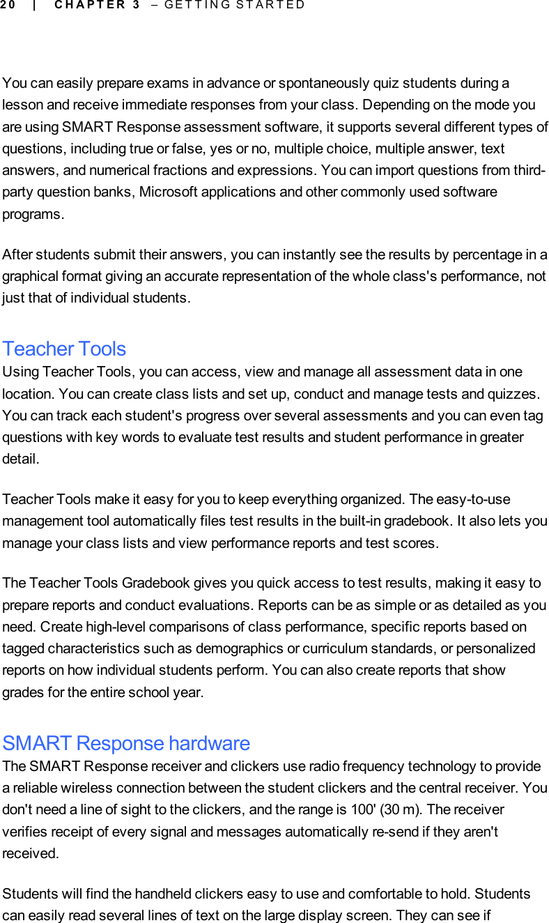 2 0You can easily prepare exams in advance or spontaneously quiz students during alesson and receive immediate responses from your class. Depending on the mode youare using SMART Response assessment software, it supports several different types ofquestions, including true or false, yes or no, multiple choice, multiple answer, textanswers, and numerical fractions and expressions. You can import questions from third-party question banks, Microsoft applications and other commonly used softwareprograms.After students submit their answers, you can instantly see the results by percentage in agraphical format giving an accurate representation of the whole class&apos;s performance, notjust that of individual students.Teacher ToolsUsing Teacher Tools, you can access, view and manage all assessment data in onelocation. You can create class lists and set up, conduct and manage tests and quizzes.You can track each student&apos;s progress over several assessments and you can even tagquestions with key words to evaluate test results and student performance in greaterdetail.Teacher Tools make it easy for you to keep everything organized. The easy-to-usemanagement tool automatically files test results in the built-in gradebook. It also lets youmanage your class lists and view performance reports and test scores.The Teacher Tools Gradebook gives you quick access to test results, making it easy toprepare reports and conduct evaluations. Reports can be as simple or as detailed as youneed. Create high-level comparisons of class performance, specific reports based ontagged characteristics such as demographics or curriculum standards, or personalizedreports on how individual students perform. You can also create reports that showgrades for the entire school year.SMART Response hardwareThe SMART Response receiver and clickers use radio frequency technology to providea reliable wireless connection between the student clickers and the central receiver. Youdon&apos;t need a line of sight to the clickers, and the range is 100&apos; (30 m). The receiververifies receipt of every signal and messages automatically re-send if they aren&apos;treceived.Students will find the handheld clickers easy to use and comfortable to hold. Studentscan easily read several lines of text on the large display screen. They can see if| C H A P T E R 3 – G E T T I N G S T A R T E D