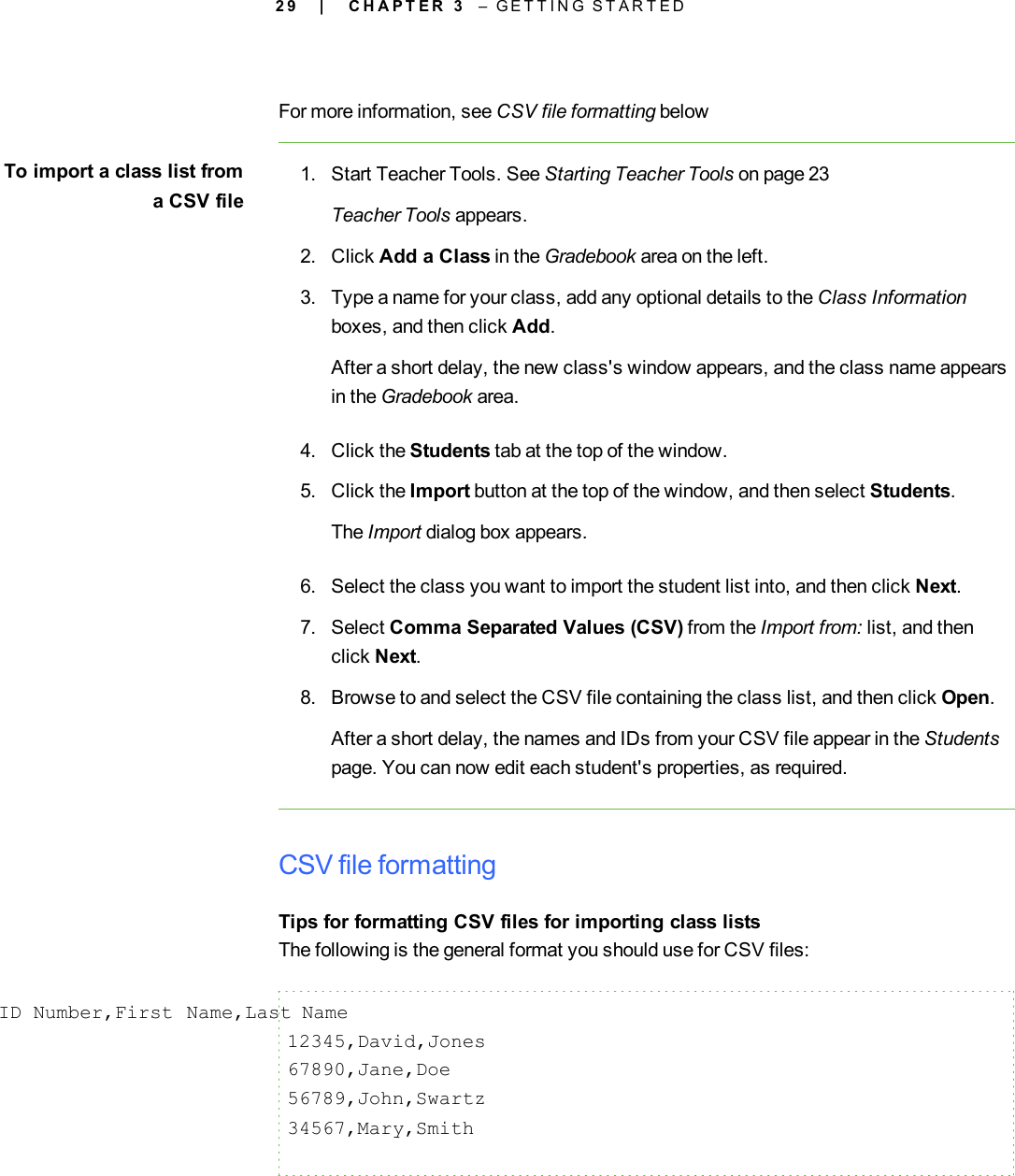 2 9For more information, see CSV file formatting belowTo import a class list froma CSV file1. Start Teacher Tools. See Starting Teacher Tools on page 23Teacher Tools appears.2. Click Add a Class in the Gradebook area on the left.3. Type a name for your class, add any optional details to the Class Informationboxes, and then click Add.After a short delay, the new class&apos;s window appears, and the class name appearsin the Gradebook area.4. Click the Students tab at the top of the window.5. Click the Import button at the top of the window, and then select Students.The Import dialog box appears.6. Select the class you want to import the student list into, and then click Next.7. Select Comma Separated Values (CSV) from the Import from: list, and thenclick Next.8. Browse to and select the CSV file containing the class list, and then click Open.After a short delay, the names and IDs from your CSV file appear in the Studentspage. You can now edit each student&apos;s properties, as required.CSV file formattingTips for formatting CSV files for importing class listsThe following is the general format you should use for CSV files:ID Number,First Name,Last Name12345,David,Jones67890,Jane,Doe56789,John,Swartz34567,Mary,Smith| C H A P T E R 3 – G E T T I N G S T A R T E D