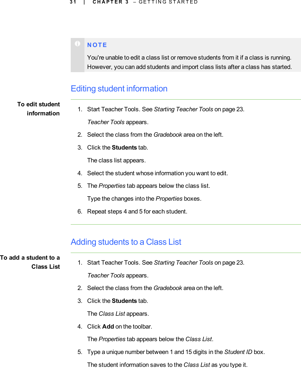 3 1N O T EYou&apos;re unable to edit a class list or remove students from it if a class is running.However, you can add students and import class lists after a class has started.Editing student informationTo edit studentinformation 1. Start Teacher Tools. See Starting Teacher Tools on page 23.Teacher Tools appears.2. Select the class from the Gradebook area on the left.3. Click the Students tab.The class list appears.4. Select the student whose information you want to edit.5. The Properties tab appears below the class list.Type the changes into the Properties boxes.6. Repeat steps 4 and 5 for each student.Adding students to a Class ListTo add a student to aClass List 1. Start Teacher Tools. See Starting Teacher Tools on page 23.Teacher Tools appears.2. Select the class from the Gradebook area on the left.3. Click the Students tab.The Class List appears.4. Click Add on the toolbar.The Properties tab appears below the Class List.5. Type a unique number between 1 and 15 digits in the Student ID box.The student information saves to the Class List as you type it.| C H A P T E R 3 – G E T T I N G S T A R T E D