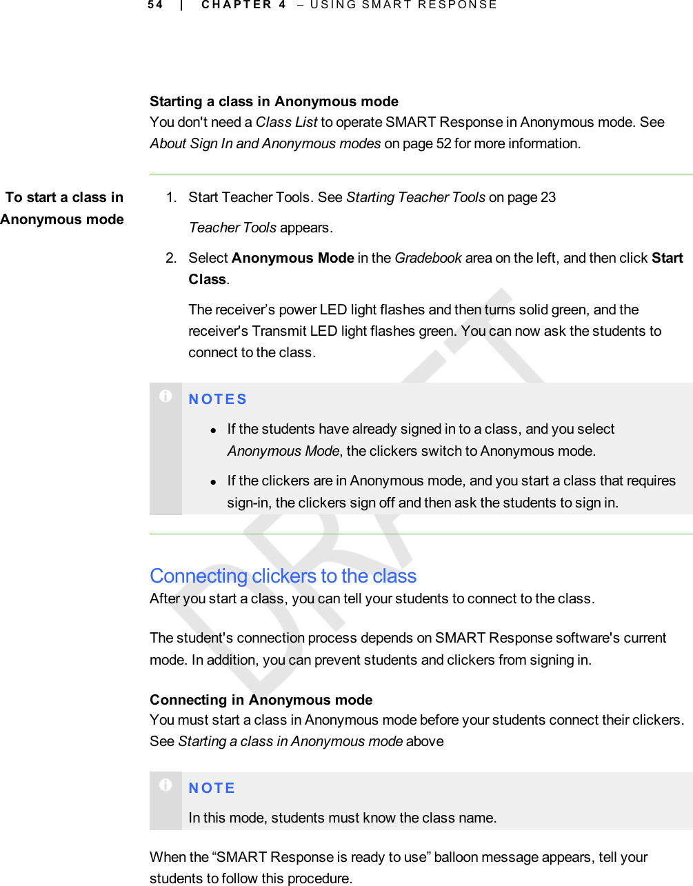 5 4Starting a class in Anonymous modeYou don&apos;t need a Class List to operate SMART Response in Anonymous mode. SeeAbout Sign In and Anonymous modes on page 52 for more information.To start a class inAnonymous mode1. Start Teacher Tools. See Starting Teacher Tools on page 23Teacher Tools appears.2. Select Anonymous Mode in the Gradebook area on the left, and then click StartClass.The receiver’s power LED light flashes and then turns solid green, and thereceiver&apos;s Transmit LED light flashes green. You can now ask the students toconnect to the class.N O T E SlIf the students have already signed in to a class, and you selectAnonymous Mode, the clickers switch to Anonymous mode.lIf the clickers are in Anonymous mode, and you start a class that requiressign-in, the clickers sign off and then ask the students to sign in.Connecting clickers to the classAfter you start a class, you can tell your students to connect to the class.The student&apos;s connection process depends on SMART Response software&apos;s currentmode. In addition, you can prevent students and clickers from signing in.Connecting in Anonymous modeYou must start a class in Anonymous mode before your students connect their clickers.See Starting a class in Anonymous mode aboveN O T EIn this mode, students must know the class name.When the “SMART Response is ready to use” balloon message appears, tell yourstudents to follow this procedure.| C H A P T E R 4 – U S I N G S M A R T R E S P O N S E