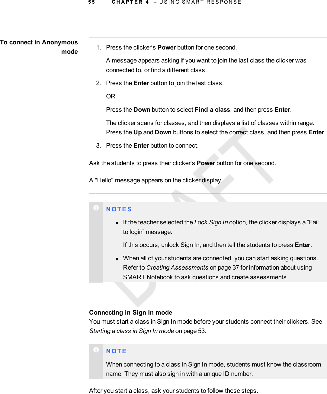 5 5To connect in Anonymousmode 1. Press the clicker&apos;s Power button for one second.A message appears asking if you want to join the last class the clicker wasconnected to, or find a different class.2. Press the Enter button to join the last class.ORPress the Down button to select Find a class, and then press Enter.The clicker scans for classes, and then displays a list of classes within range.Press the Up and Down buttons to select the correct class, and then press Enter.3. Press the Enter button to connect.Ask the students to press their clicker&apos;s Power button for one second.A &quot;Hello&quot; message appears on the clicker display.N O T E SlIf the teacher selected the Lock Sign In option, the clicker displays a “Failto login” message.If this occurs, unlock Sign In, and then tell the students to press Enter.lWhen all of your students are connected, you can start asking questions.Refer to Creating Assessments on page 37 for information about usingSMART Notebook to ask questions and create assessmentsConnecting in Sign In modeYou must start a class in Sign In mode before your students connect their clickers. SeeStarting a class in Sign In mode on page 53.N O T EWhen connecting to a class in Sign In mode, students must know the classroomname. They must also sign in with a unique ID number.After you start a class, ask your students to follow these steps.| C H A P T E R 4 – U S I N G S M A R T R E S P O N S E