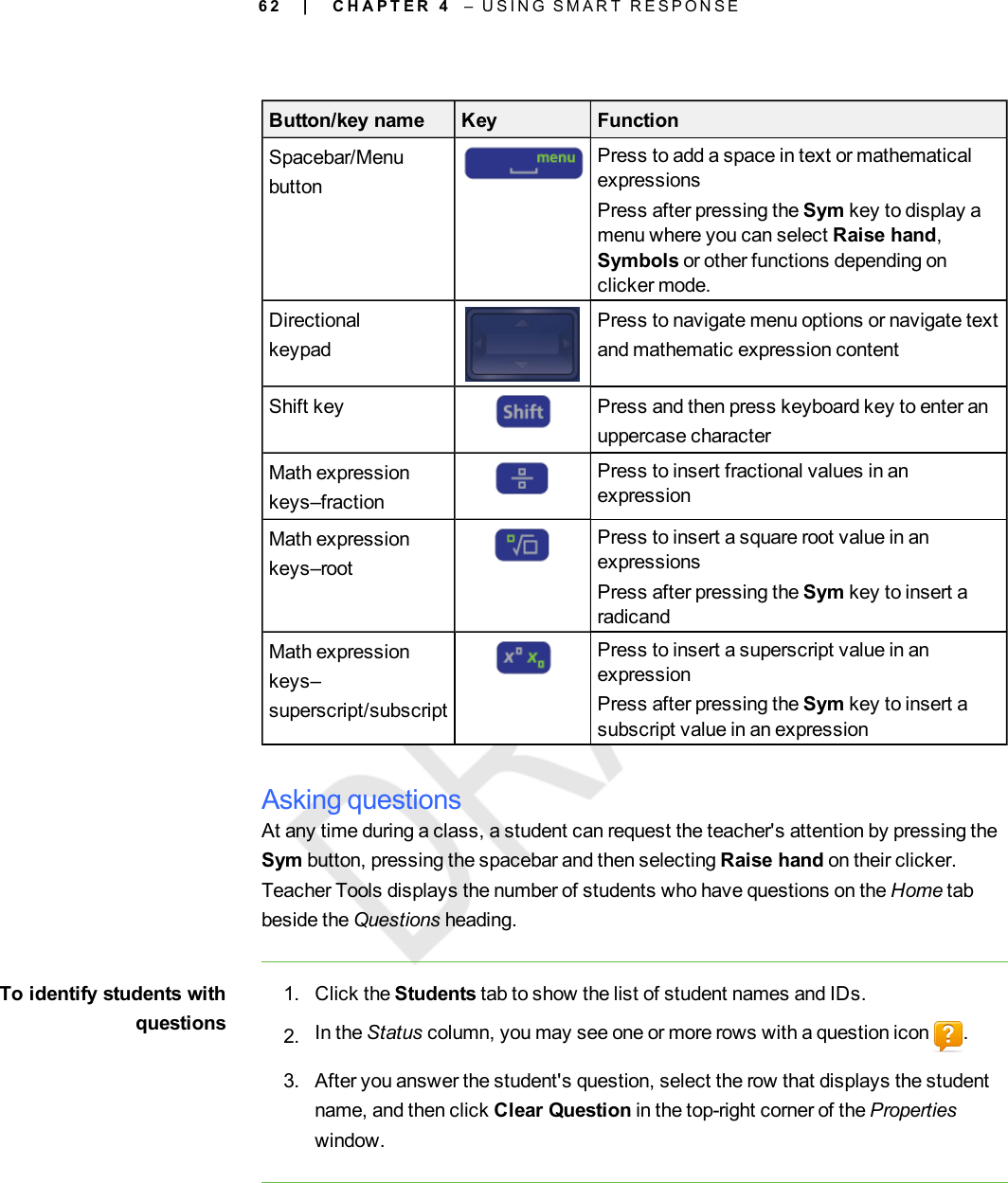 6 2Button/key name Key FunctionSpacebar/MenubuttonPress to add a space in text or mathematicalexpressionsPress after pressing the Sym key to display amenu where you can select Raise hand,Symbols or other functions depending onclicker mode.DirectionalkeypadPress to navigate menu options or navigate textand mathematic expression contentShift key Press and then press keyboard key to enter anuppercase characterMath expressionkeys–fractionPress to insert fractional values in anexpressionMath expressionkeys–rootPress to insert a square root value in anexpressionsPress after pressing the Sym key to insert aradicandMath expressionkeys–superscript/subscriptPress to insert a superscript value in anexpressionPress after pressing the Sym key to insert asubscript value in an expressionAsking questionsAt any time during a class, a student can request the teacher&apos;s attention by pressing theSym button, pressing the spacebar and then selecting Raise hand on their clicker.Teacher Tools displays the number of students who have questions on the Home tabbeside the Questions heading.To identify students withquestions1. Click the Students tab to show the list of student names and IDs.2. In the Status column, you may see one or more rows with a question icon .3. After you answer the student&apos;s question, select the row that displays the studentname, and then click Clear Question in the top-right corner of the Propertieswindow.| C H A P T E R 4 – U S I N G S M A R T R E S P O N S E