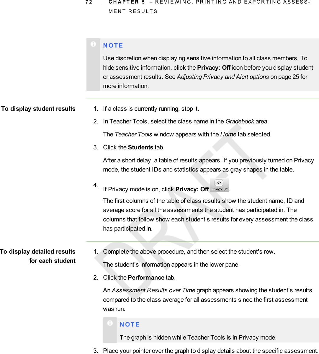 7 2N O T EUse discretion when displaying sensitive information to all class members. Tohide sensitive information, click the Privacy: Off icon before you display studentor assessment results. See Adjusting Privacy and Alert options on page 25 formore information.To display student results 1. If a class is currently running, stop it.2. In Teacher Tools, select the class name in the Gradebook area.The Teacher Tools window appears with the Home tab selected.3. Click the Students tab.After a short delay, a table of results appears. If you previously turned on Privacymode, the student IDs and statistics appears as gray shapes in the table.4. If Privacy mode is on, click Privacy: Off .The first columns of the table of class results show the student name, ID andaverage score for all the assessments the student has participated in. Thecolumns that follow show each student&apos;s results for every assessment the classhas participated in.To display detailed resultsfor each student1. Complete the above procedure, and then select the student&apos;s row.The student&apos;s information appears in the lower pane.2. Click the Performance tab.An Assessment Results over Time graph appears showing the student&apos;s resultscompared to the class average for all assessments since the first assessmentwas run.N O T EThe graph is hidden while Teacher Tools is in Privacy mode.3. Place your pointer over the graph to display details about the specific assessment.| C H A P T E R 5 – R E V I E W I N G , P R I N T I N G A N D E X P O R T I N G A S S E S S -M E N T R E S U L T S