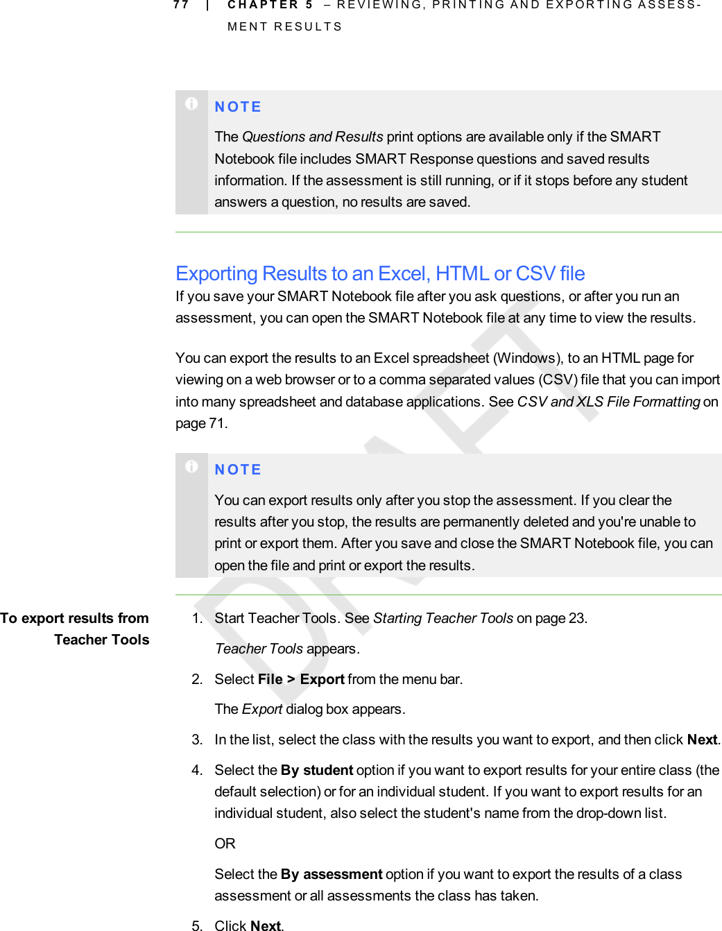 7 7N O T EThe Questions and Results print options are available only if the SMARTNotebook file includes SMART Response questions and saved resultsinformation. If the assessment is still running, or if it stops before any studentanswers a question, no results are saved.Exporting Results to an Excel, HTML or CSV fileIf you save your SMART Notebook file after you ask questions, or after you run anassessment, you can open the SMART Notebook file at any time to view the results.You can export the results to an Excel spreadsheet (Windows), to an HTML page forviewing on a web browser or to a comma separated values (CSV) file that you can importinto many spreadsheet and database applications. See CSV and XLS File Formatting onpage 71.N O T EYou can export results only after you stop the assessment. If you clear theresults after you stop, the results are permanently deleted and you&apos;re unable toprint or export them. After you save and close the SMART Notebook file, you canopen the file and print or export the results.To export results fromTeacher Tools1. Start Teacher Tools. See Starting Teacher Tools on page 23.Teacher Tools appears.2. Select File &gt; Export from the menu bar.The Export dialog box appears.3. In the list, select the class with the results you want to export, and then click Next.4. Select the By student option if you want to export results for your entire class (thedefault selection) or for an individual student. If you want to export results for anindividual student, also select the student&apos;s name from the drop-down list.ORSelect the By assessment option if you want to export the results of a classassessment or all assessments the class has taken.5. Click Next.| C H A P T E R 5 – R E V I E W I N G , P R I N T I N G A N D E X P O R T I N G A S S E S S -M E N T R E S U L T S