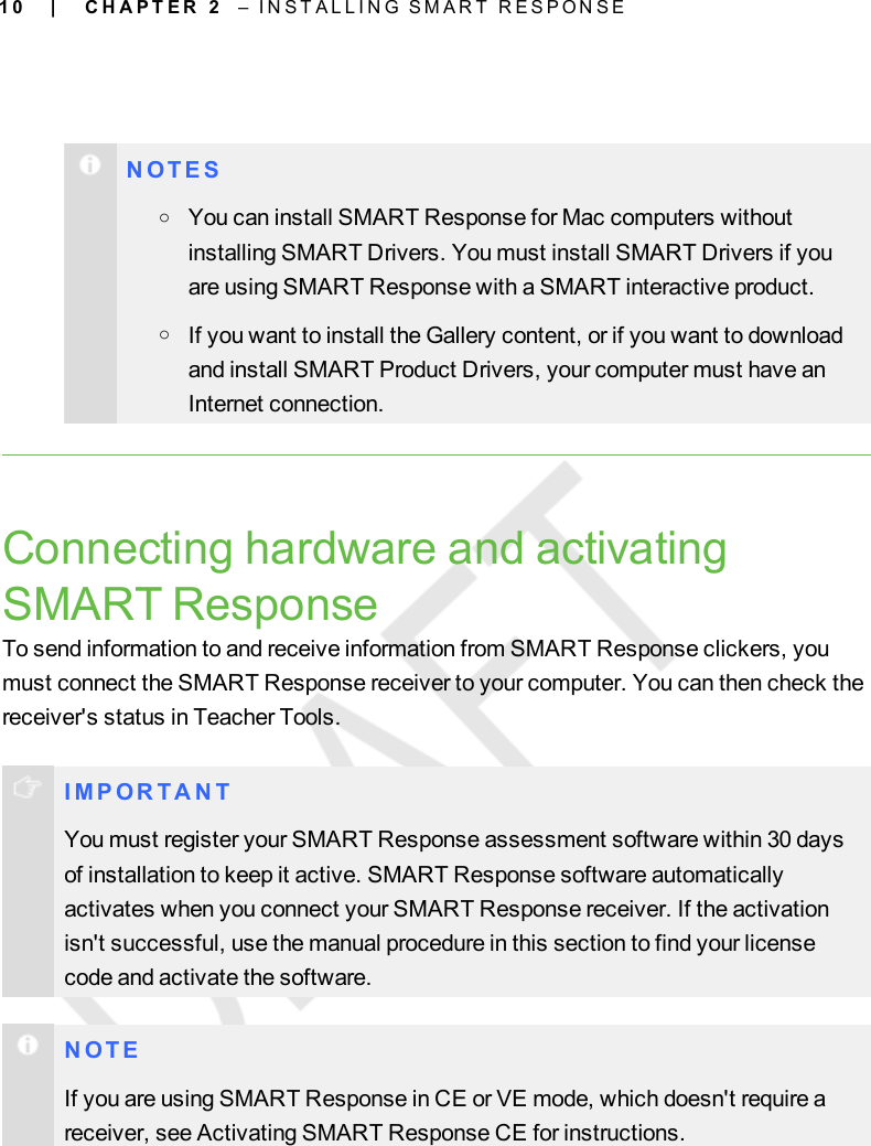 1 0N O T E SoYou can install SMARTResponse for Mac computers withoutinstalling SMARTDrivers. You must install SMARTDrivers if youare using SMARTResponse with a SMARTinteractive product.oIf you want to install the Gallery content, or if you want to downloadand install SMART Product Drivers, your computer must have anInternet connection.Connecting hardware and activatingSMART ResponseTo send information to and receive information from SMART Response clickers, youmust connect the SMART Response receiver to your computer. You can then check thereceiver&apos;s status in Teacher Tools.I M P OR T A N TYou must register your SMART Response assessment software within 30 daysof installation to keep it active. SMART Response software automaticallyactivates when you connect your SMART Response receiver. If the activationisn&apos;t successful, use the manual procedure in this section to find your licensecode and activate the software.N O T EIf you are using SMARTResponse in CE or VE mode, which doesn&apos;t require areceiver, see Activating SMART Response CE for instructions.| C H A P T E R 2 – I N S T A L L I N G S M A R T R E S P O N S E