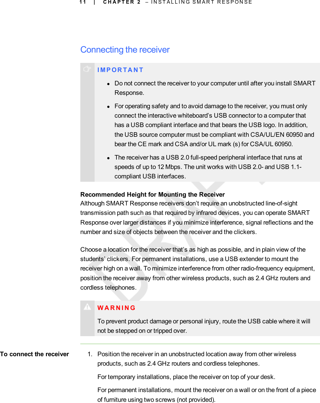 1 1Connecting the receiverI M P OR T A N TlDo not connect the receiver to your computer until after you install SMARTResponse.lFor operating safety and to avoid damage to the receiver, you must onlyconnect the interactive whiteboard’s USB connector to a computer thathas a USB compliant interface and that bears the USB logo. In addition,the USB source computer must be compliant with CSA/UL/EN 60950 andbear the CE mark and CSA and/or UL mark (s) for CSA/UL 60950.lThe receiver has a USB 2.0 full-speed peripheral interface that runs atspeeds of up to 12 Mbps. The unit works with USB 2.0- and USB 1.1-compliant USB interfaces.Recommended Height for Mounting the ReceiverAlthough SMART Response receivers don’t require an unobstructed line-of-sighttransmission path such as that required by infrared devices, you can operate SMARTResponse over larger distances if you minimize interference, signal reflections and thenumber and size of objects between the receiver and the clickers.Choose a location for the receiver that’s as high as possible, and in plain view of thestudents’ clickers. For permanent installations, use a USB extender to mount thereceiver high on a wall. To minimize interference from other radio-frequency equipment,position the receiver away from other wireless products, such as 2.4 GHz routers andcordless telephones.WARNINGTo prevent product damage or personal injury, route the USB cable where it willnot be stepped on or tripped over.To connect the receiver 1. Position the receiver in an unobstructed location away from other wirelessproducts, such as 2.4 GHz routers and cordless telephones.For temporary installations, place the receiver on top of your desk.For permanent installations, mount the receiver on a wall or on the front of a pieceof furniture using two screws (not provided).| C H A P T E R 2 – I N S T A L L I N G S M A R T R E S P O N S E