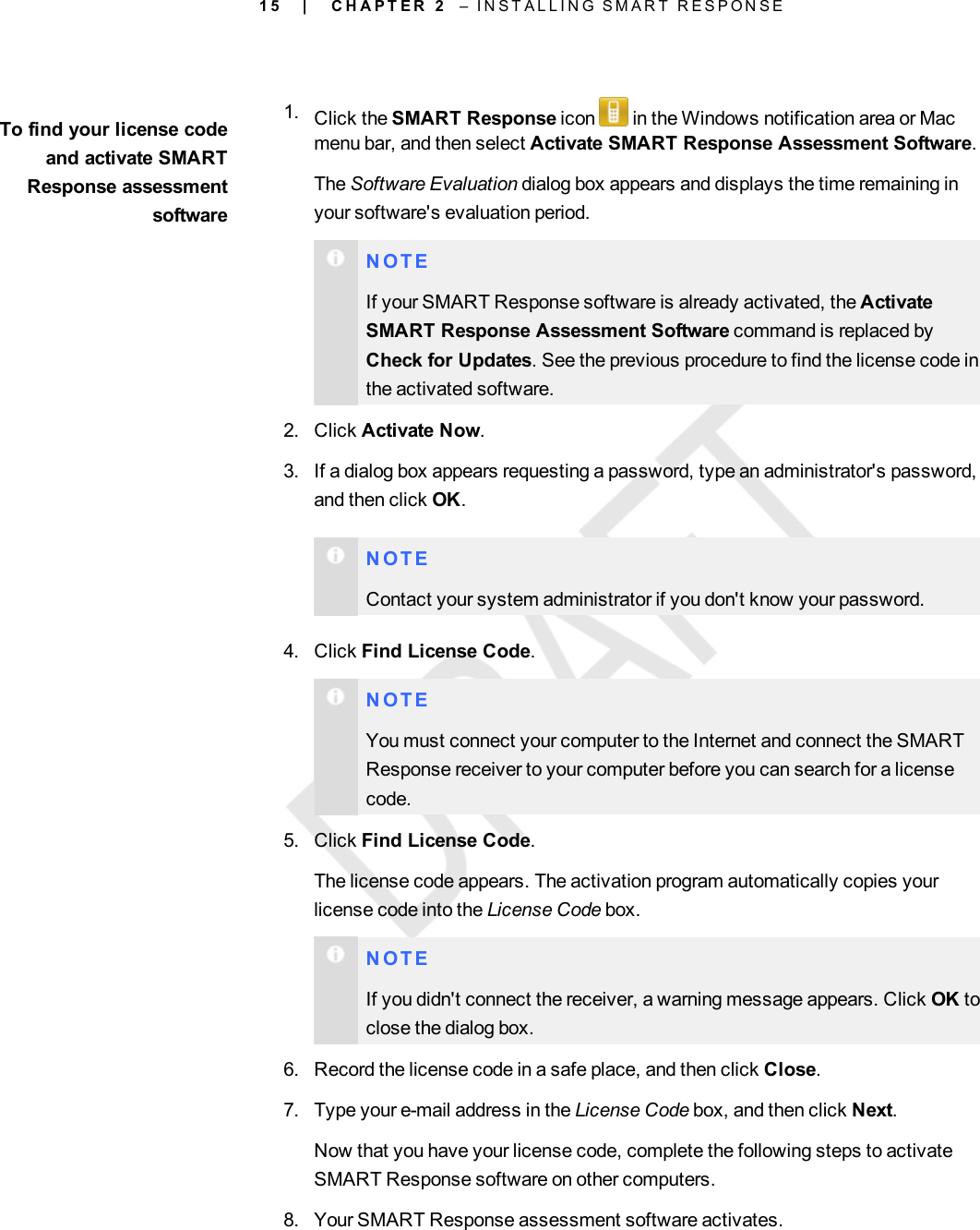 1 5To find your license codeand activate SMARTResponse assessmentsoftware1. Click the SMART Response icon in the Windows notification area or Macmenu bar, and then select Activate SMART Response Assessment Software.The Software Evaluation dialog box appears and displays the time remaining inyour software&apos;s evaluation period.N O T EIf your SMART Response software is already activated, the ActivateSMART Response Assessment Software command is replaced byCheck for Updates. See the previous procedure to find the license code inthe activated software.2. Click Activate Now.3. If a dialog box appears requesting a password, type an administrator&apos;s password,and then click OK.N O T EContact your system administrator if you don&apos;t know your password.4. Click Find License Code.N O T EYou must connect your computer to the Internet and connect the SMARTResponse receiver to your computer before you can search for a licensecode.5. Click Find License Code.The license code appears. The activation program automatically copies yourlicense code into the License Code box.N O T EIf you didn&apos;t connect the receiver, a warning message appears. Click OK toclose the dialog box.6. Record the license code in a safe place, and then click Close.7. Type your e-mail address in the License Code box, and then click Next.Now that you have your license code, complete the following steps to activateSMART Response software on other computers.8. Your SMART Response assessment software activates.| C H A P T E R 2 – I N S T A L L I N G S M A R T R E S P O N S E