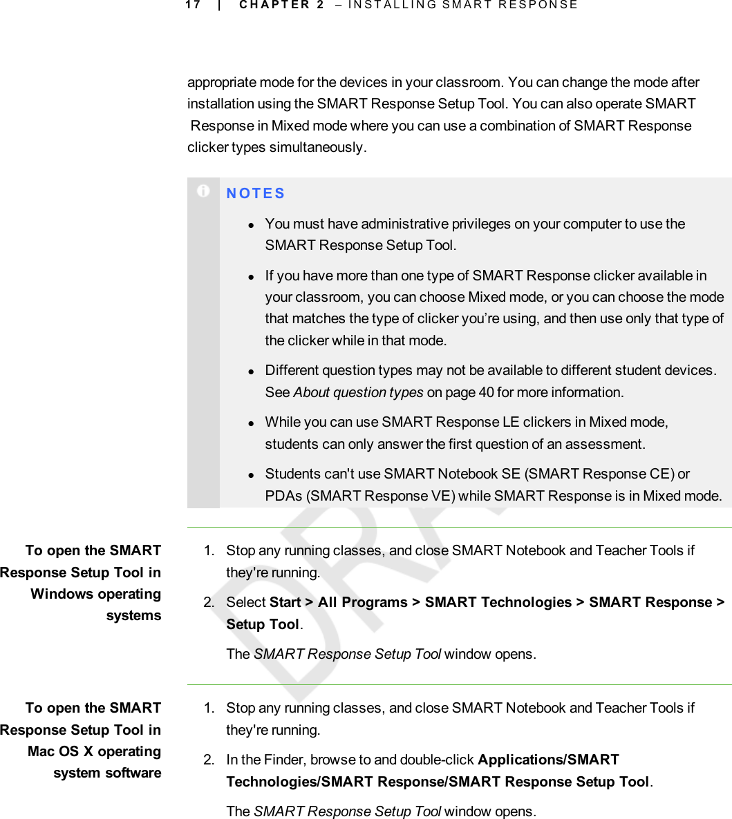 1 7appropriate mode for the devices in your classroom. You can change the mode afterinstallation using the SMART Response Setup Tool. You can also operate SMARTResponse in Mixed mode where you can use a combination of SMART Responseclicker types simultaneously.N O T E SlYou must have administrative privileges on your computer to use theSMART Response Setup Tool.lIf you have more than one type of SMART Response clicker available inyour classroom, you can choose Mixed mode, or you can choose the modethat matches the type of clicker you’re using, and then use only that type ofthe clicker while in that mode.lDifferent question types may not be available to different student devices.See About question types on page 40 for more information.lWhile you can use SMARTResponse LE clickers in Mixed mode,students can only answer the first question of an assessment.lStudents can&apos;t use SMARTNotebook SE (SMARTResponse CE) orPDAs (SMARTResponse VE) while SMARTResponse is in Mixed mode.To open the SMARTResponse Setup Tool inWindows operatingsystems1. Stop any running classes, and close SMART Notebook and Teacher Tools ifthey&apos;re running.2. Select Start &gt; All Programs &gt; SMART Technologies &gt; SMART Response &gt;Setup Tool.The SMART Response Setup Tool window opens.To open the SMARTResponse Setup Tool inMac OS X operatingsystem software1. Stop any running classes, and close SMART Notebook and Teacher Tools ifthey&apos;re running.2. In the Finder, browse to and double-click Applications/SMARTTechnologies/SMART Response/SMART Response Setup Tool.The SMART Response Setup Tool window opens.| C H A P T E R 2 – I N S T A L L I N G S M A R T R E S P O N S E