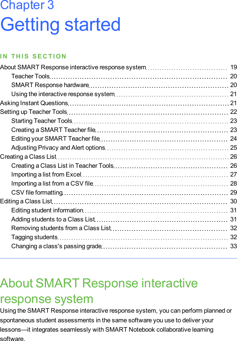 Getting startedI N T H I S S E C T I O NAbout SMART Response interactive response system 19Teacher Tools 20SMART Response hardware 20Using the interactive response system 21Asking Instant Questions 21Setting up Teacher Tools 22Starting Teacher Tools 23Creating a SMART Teacher file 23Editing your SMART Teacher file 24Adjusting Privacy and Alert options 25Creating a Class List 26Creating a Class List in Teacher Tools 26Importing a list from Excel 27Importing a list from a CSV file 28CSV file formatting 29Editing a Class List 30Editing student information 31Adding students to a Class List 31Removing students from a Class List 32Tagging students 32Changing a class&apos;s passing grade 33About SMART Response interactiveresponse systemUsing the SMART Response interactive response system, you can perform planned orspontaneous student assessments in the same software you use to deliver yourlessons—it integrates seamlessly with SMART Notebook collaborative learningsoftware.Chapter 3