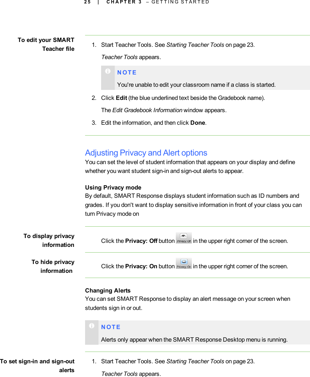 2 5To edit your SMARTTeacher file 1. Start Teacher Tools. See Starting Teacher Tools on page 23.Teacher Tools appears.N O T EYou&apos;re unable to edit your classroom name if a class is started.2. Click Edit (the blue underlined text beside the Gradebook name).The Edit Gradebook Information window appears.3. Edit the information, and then click Done.Adjusting Privacy and Alert optionsYou can set the level of student information that appears on your display and definewhether you want student sign-in and sign-out alerts to appear.Using Privacy modeBy default, SMART Response displays student information such as ID numbers andgrades. If you don&apos;t want to display sensitive information in front of your class you canturn Privacy mode onTo display privacyinformation Click the Privacy: Off button in the upper right corner of the screen.To hide privacyinformation Click the Privacy: On button in the upper right corner of the screen.Changing AlertsYou can set SMART Response to display an alert message on your screen whenstudents sign in or out.N O T EAlerts only appear when the SMART Response Desktop menu is running.To set sign-in and sign-outalerts1. Start Teacher Tools. See Starting Teacher Tools on page 23.Teacher Tools appears.| C H A P T E R 3 – G E T T I N G S T A R T E D