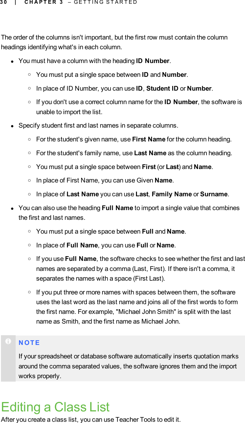 3 0The order of the columns isn&apos;t important, but the first row must contain the columnheadings identifying what&apos;s in each column.lYou must have a column with the heading ID Number.oYou must put a single space between ID and Number.oIn place of ID Number, you can use ID,Student ID or Number.oIf you don&apos;t use a correct column name for the ID Number, the software isunable to import the list.lSpecify student first and last names in separate columns.oFor the student&apos;s given name, use First Name for the column heading.oFor the student&apos;s family name, use Last Name as the column heading.oYou must put a single space between First (or Last) and Name.oIn place of First Name, you can use Given Name.oIn place of Last Name you can use Last,Family Name or Surname.lYou can also use the heading Full Name to import a single value that combinesthe first and last names.oYou must put a single space between Full and Name.oIn place of Full Name, you can use Full or Name.oIf you use Full Name, the software checks to see whether the first and lastnames are separated by a comma (Last, First). If there isn&apos;t a comma, itseparates the names with a space (First Last).oIf you put three or more names with spaces between them, the softwareuses the last word as the last name and joins all of the first words to formthe first name. For example, &quot;Michael John Smith&quot; is split with the lastname as Smith, and the first name as Michael John.N O T EIf your spreadsheet or database software automatically inserts quotation marksaround the comma separated values, the software ignores them and the importworks properly.Editing a Class ListAfter you create a class list, you can use Teacher Tools to edit it.| C H A P T E R 3 – G E T T I N G S T A R T E D