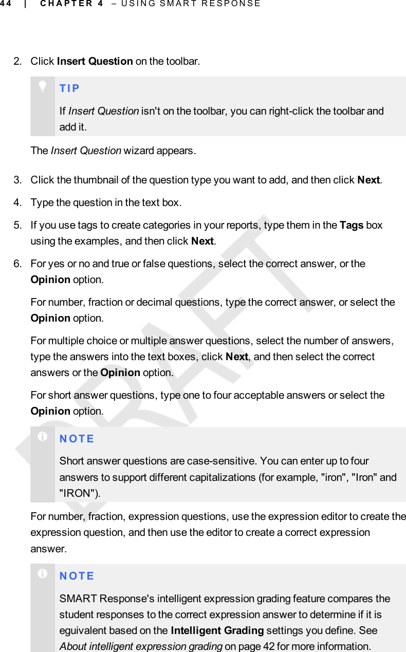 4 42. Click Insert Question on the toolbar.T I PIf Insert Question isn&apos;t on the toolbar, you can right-click the toolbar andadd it.The Insert Question wizard appears.3. Click the thumbnail of the question type you want to add, and then click Next.4. Type the question in the text box.5. If you use tags to create categories in your reports, type them in the Tags boxusing the examples, and then click Next.6. For yes or no and true or false questions, select the correct answer, or theOpinion option.For number, fraction or decimal questions, type the correct answer, or select theOpinion option.For multiple choice or multiple answer questions, select the number of answers,type the answers into the text boxes, click Next, and then select the correctanswers or the Opinion option.For short answer questions, type one to four acceptable answers or select theOpinion option.N O T EShort answer questions are case-sensitive. You can enter up to fouranswers to support different capitalizations (for example, &quot;iron&quot;, &quot;Iron&quot; and&quot;IRON&quot;).For number, fraction, expression questions, use the expression editor to create theexpression question, and then use the editor to create a correct expressionanswer.N O T ESMARTResponse&apos;s intelligent expression grading feature compares thestudent responses to the correct expression answer to determine if it iseguivalent based on the Intelligent Grading settings you define. SeeAbout intelligent expression grading on page 42 for more information.| C H A P T E R 4 – U S I N G S M A R T R E S P O N S E