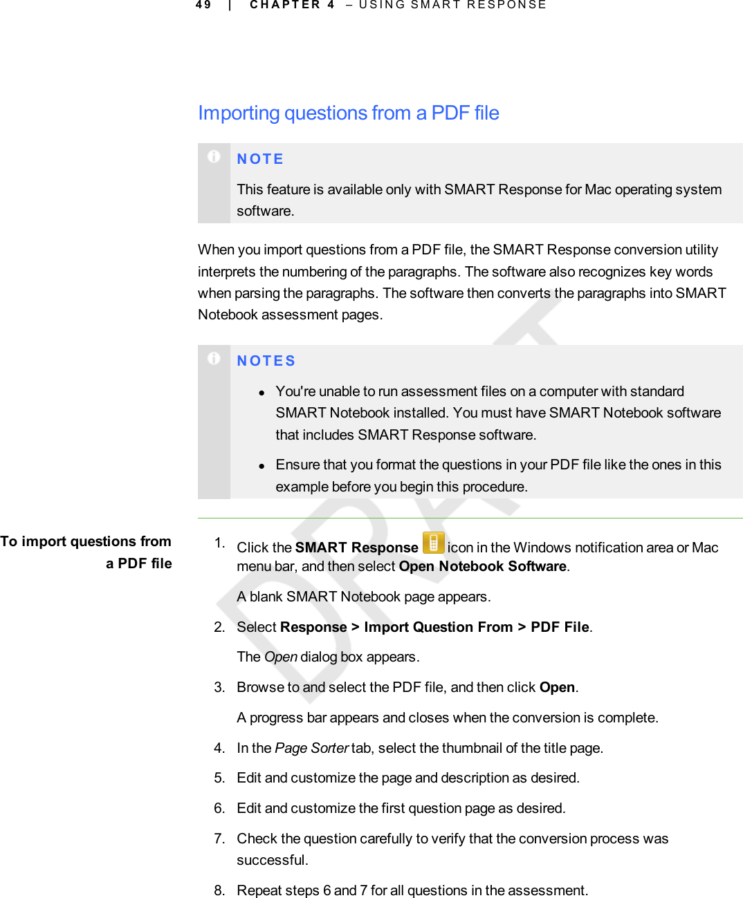 4 9Importing questions from a PDF fileN O T EThis feature is available only with SMART Response for Mac operating systemsoftware.When you import questions from a PDF file, the SMART Response conversion utilityinterprets the numbering of the paragraphs. The software also recognizes key wordswhen parsing the paragraphs. The software then converts the paragraphs into SMARTNotebook assessment pages.N O T E SlYou&apos;re unable to run assessment files on a computer with standardSMART Notebook installed. You must have SMART Notebook softwarethat includes SMART Response software.lEnsure that you format the questions in your PDF file like the ones in thisexample before you begin this procedure.To import questions froma PDF file1. Click the SMART Response icon in the Windows notification area or Macmenu bar, and then select Open Notebook Software.A blank SMART Notebook page appears.2. Select Response &gt; Import Question From &gt; PDF File.The Open dialog box appears.3. Browse to and select the PDF file, and then click Open.A progress bar appears and closes when the conversion is complete.4. In the Page Sorter tab, select the thumbnail of the title page.5. Edit and customize the page and description as desired.6. Edit and customize the first question page as desired.7. Check the question carefully to verify that the conversion process wassuccessful.8. Repeat steps 6 and 7 for all questions in the assessment.| C H A P T E R 4 – U S I N G S M A R T R E S P O N S E