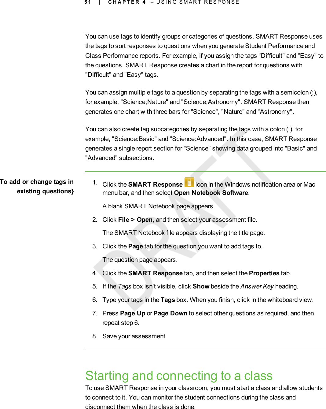 5 1You can use tags to identify groups or categories of questions. SMART Response usesthe tags to sort responses to questions when you generate Student Performance andClass Performance reports. For example, if you assign the tags &quot;Difficult&quot; and &quot;Easy&quot; tothe questions, SMART Response creates a chart in the report for questions with&quot;Difficult&quot; and &quot;Easy&quot; tags.You can assign multiple tags to a question by separating the tags with a semicolon (;),for example, &quot;Science;Nature&quot; and &quot;Science;Astronomy&quot;. SMART Response thengenerates one chart with three bars for &quot;Science&quot;, &quot;Nature&quot; and &quot;Astronomy&quot;.You can also create tag subcategories by separating the tags with a colon (:), forexample, &quot;Science:Basic&quot; and &quot;Science:Advanced&quot;. In this case, SMART Responsegenerates a single report section for &quot;Science&quot; showing data grouped into &quot;Basic&quot; and&quot;Advanced&quot; subsections.To add or change tags inexisting questions}1. Click the SMART Response icon in the Windows notification area or Macmenu bar, and then select Open Notebook Software.A blank SMART Notebook page appears.2. Click File &gt; Open, and then select your assessment file.The SMART Notebook file appears displaying the title page.3. Click the Page tab for the question you want to add tags to.The question page appears.4. Click the SMART Response tab, and then select the Properties tab.5. If the Tags box isn&apos;t visible, click Show beside the Answer Key heading.6. Type your tags in the Tags box. When you finish, click in the whiteboard view.7. Press Page Up or Page Down to select other questions as required, and thenrepeat step 6.8. Save your assessmentStarting and connecting to a classTo use SMART Response in your classroom, you must start a class and allow studentsto connect to it. You can monitor the student connections during the class anddisconnect them when the class is done.| C H A P T E R 4 – U S I N G S M A R T R E S P O N S E