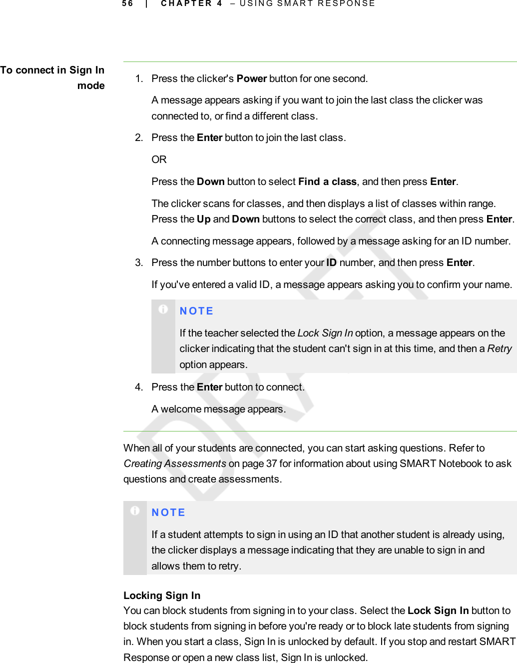 5 6To connect in Sign Inmode 1. Press the clicker&apos;s Power button for one second.A message appears asking if you want to join the last class the clicker wasconnected to, or find a different class.2. Press the Enter button to join the last class.ORPress the Down button to select Find a class, and then press Enter.The clicker scans for classes, and then displays a list of classes within range.Press the Up and Down buttons to select the correct class, and then press Enter.A connecting message appears, followed by a message asking for an ID number.3. Press the number buttons to enter your ID number, and then press Enter.If you&apos;ve entered a valid ID, a message appears asking you to confirm your name.N O T EIf the teacher selected the Lock Sign In option, a message appears on theclicker indicating that the student can&apos;t sign in at this time, and then a Retryoption appears.4. Press the Enter button to connect.A welcome message appears.When all of your students are connected, you can start asking questions. Refer toCreating Assessments on page 37 for information about using SMART Notebook to askquestions and create assessments.N O T EIf a student attempts to sign in using an ID that another student is already using,the clicker displays a message indicating that they are unable to sign in andallows them to retry.Locking Sign InYou can block students from signing in to your class. Select the Lock Sign In button toblock students from signing in before you&apos;re ready or to block late students from signingin. When you start a class, Sign In is unlocked by default. If you stop and restart SMARTResponse or open a new class list, Sign In is unlocked.| C H A P T E R 4 – U S I N G S M A R T R E S P O N S E