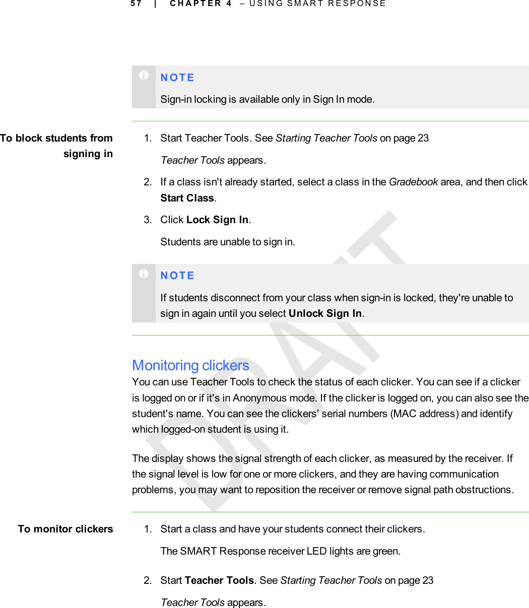 5 7N O T ESign-in locking is available only in Sign In mode.To block students fromsigning in1. Start Teacher Tools. See Starting Teacher Tools on page 23Teacher Tools appears.2. If a class isn&apos;t already started, select a class in the Gradebook area, and then clickStart Class.3. Click Lock Sign In.Students are unable to sign in.N O T EIf students disconnect from your class when sign-in is locked, they&apos;re unable tosign in again until you select Unlock Sign In.Monitoring clickersYou can use Teacher Tools to check the status of each clicker. You can see if a clickeris logged on or if it&apos;s in Anonymous mode. If the clicker is logged on, you can also see thestudent&apos;s name. You can see the clickers&apos; serial numbers (MAC address) and identifywhich logged-on student is using it.The display shows the signal strength of each clicker, as measured by the receiver. Ifthe signal level is low for one or more clickers, and they are having communicationproblems, you may want to reposition the receiver or remove signal path obstructions.To monitor clickers 1. Start a class and have your students connect their clickers.The SMART Response receiver LED lights are green.2. Start Teacher Tools. See Starting Teacher Tools on page 23Teacher Tools appears.| C H A P T E R 4 – U S I N G S M A R T R E S P O N S E