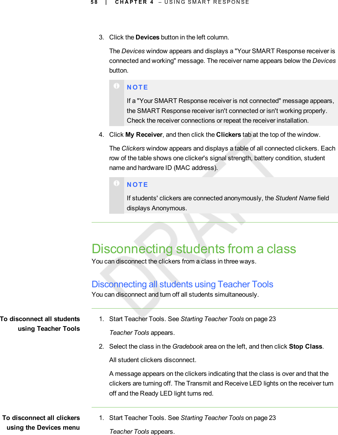 5 83. Click the Devices button in the left column.The Devices window appears and displays a &quot;Your SMART Response receiver isconnected and working&quot; message. The receiver name appears below the Devicesbutton.N O T EIf a &quot;Your SMART Response receiver is not connected&quot; message appears,the SMART Response receiver isn&apos;t connected or isn&apos;t working properly.Check the receiver connections or repeat the receiver installation.4. Click My Receiver, and then click the Clickers tab at the top of the window.The Clickers window appears and displays a table of all connected clickers. Eachrow of the table shows one clicker&apos;s signal strength, battery condition, studentname and hardware ID (MAC address).N O T EIf students&apos; clickers are connected anonymously, the Student Name fielddisplays Anonymous.Disconnecting students from a classYou can disconnect the clickers from a class in three ways.Disconnecting all students using Teacher ToolsYou can disconnect and turn off all students simultaneously.To disconnect all studentsusing Teacher Tools1. Start Teacher Tools. See Starting Teacher Tools on page 23Teacher Tools appears.2. Select the class in the Gradebook area on the left, and then click Stop Class.All student clickers disconnect.A message appears on the clickers indicating that the class is over and that theclickers are turning off. The Transmit and Receive LED lights on the receiver turnoff and the Ready LED light turns red.To disconnect all clickersusing the Devices menu1. Start Teacher Tools. See Starting Teacher Tools on page 23Teacher Tools appears.| C H A P T E R 4 – U S I N G S M A R T R E S P O N S E