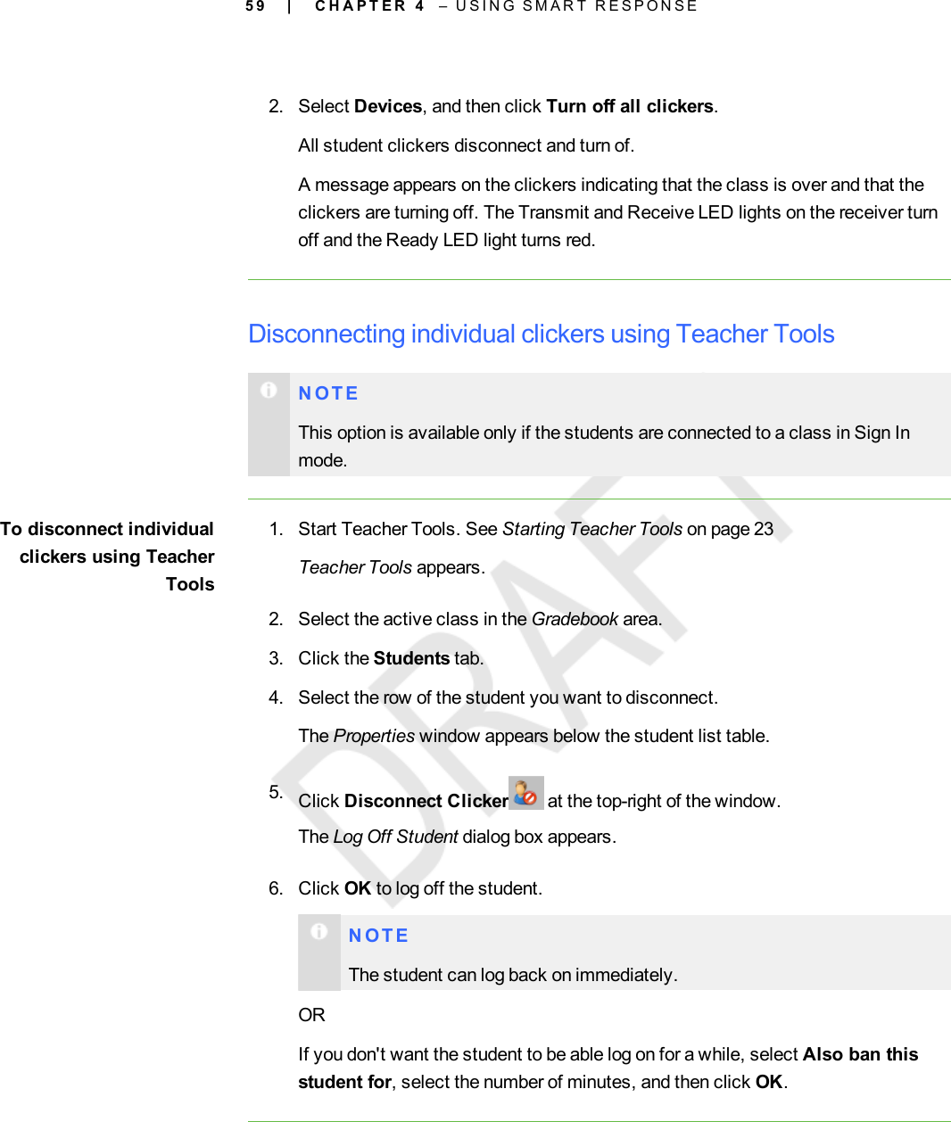 5 92. Select Devices, and then click Turn off all clickers.All student clickers disconnect and turn of.A message appears on the clickers indicating that the class is over and that theclickers are turning off. The Transmit and Receive LED lights on the receiver turnoff and the Ready LED light turns red.Disconnecting individual clickers using Teacher ToolsN O T EThis option is available only if the students are connected to a class in Sign Inmode.To disconnect individualclickers using TeacherTools1. Start Teacher Tools. See Starting Teacher Tools on page 23Teacher Tools appears.2. Select the active class in the Gradebook area.3. Click the Students tab.4. Select the row of the student you want to disconnect.The Properties window appears below the student list table.5. Click Disconnect Clicker at the top-right of the window.The Log Off Student dialog box appears.6. Click OK to log off the student.N O T EThe student can log back on immediately.ORIf you don&apos;t want the student to be able log on for a while, select Also ban thisstudent for, select the number of minutes, and then click OK.| C H A P T E R 4 – U S I N G S M A R T R E S P O N S E