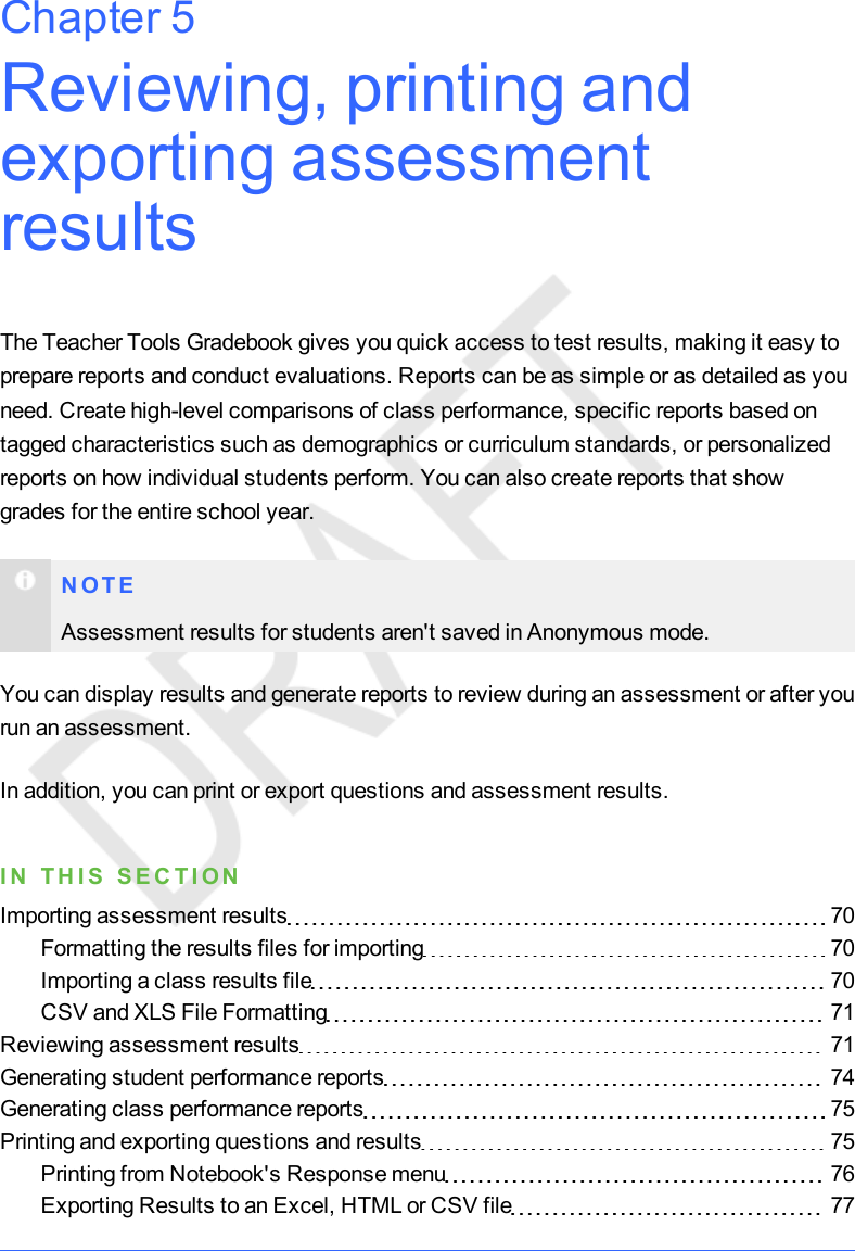 Reviewing, printing andexporting assessmentresultsThe Teacher Tools Gradebook gives you quick access to test results, making it easy toprepare reports and conduct evaluations. Reports can be as simple or as detailed as youneed. Create high-level comparisons of class performance, specific reports based ontagged characteristics such as demographics or curriculum standards, or personalizedreports on how individual students perform. You can also create reports that showgrades for the entire school year.N O T EAssessment results for students aren&apos;t saved in Anonymous mode.You can display results and generate reports to review during an assessment or after yourun an assessment.In addition, you can print or export questions and assessment results.I N T H I S S E C T I ONImporting assessment results 70Formatting the results files for importing 70Importing a class results file 70CSV and XLS File Formatting 71Reviewing assessment results 71Generating student performance reports 74Generating class performance reports 75Printing and exporting questions and results 75Printing from Notebook&apos;s Response menu 76Exporting Results to an Excel, HTML or CSV file 77Chapter 5