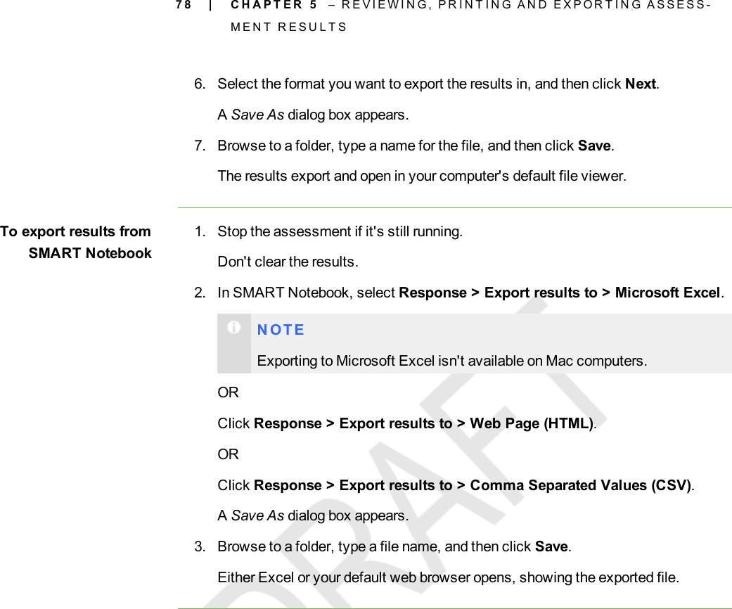 7 86. Select the format you want to export the results in, and then click Next.ASave As dialog box appears.7. Browse to a folder, type a name for the file, and then click Save.The results export and open in your computer&apos;s default file viewer.To export results fromSMARTNotebook1. Stop the assessment if it&apos;s still running.Don&apos;t clear the results.2. In SMART Notebook, select Response &gt; Export results to &gt; Microsoft Excel.N O T EExporting to Microsoft Excel isn&apos;t available on Mac computers.ORClick Response &gt; Export results to &gt; Web Page (HTML).ORClick Response &gt; Export results to &gt; Comma Separated Values (CSV).ASave As dialog box appears.3. Browse to a folder, type a file name, and then click Save.Either Excel or your default web browser opens, showing the exported file.| C H A P T E R 5 – R E V I E W I N G , P R I N T I N G A N D E X P O R T I N G A S S E S S -M E N T R E S U L T S