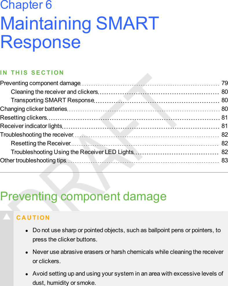 Maintaining SMARTResponseI N T H I S S E C T I ONPreventing component damage 79Cleaning the receiver and clickers 80Transporting SMART Response 80Changing clicker batteries 80Resetting clickers 81Receiver indicator lights 81Troubleshooting the receiver 82Resetting the Receiver 82Troubleshooting Using the Receiver LED Lights 82Other troubleshooting tips 83Preventing component damageC A U T I O NlDo not use sharp or pointed objects, such as ballpoint pens or pointers, topress the clicker buttons.lNever use abrasive erasers or harsh chemicals while cleaning the receiveror clickers.lAvoid setting up and using your system in an area with excessive levels ofdust, humidity or smoke.Chapter 6