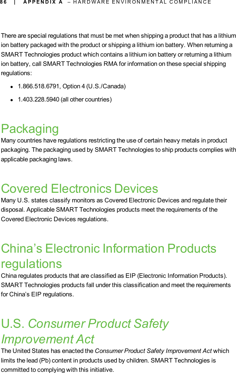 8 6There are special regulations that must be met when shipping a product that has a lithiumion battery packaged with the product or shipping a lithium ion battery. When returning aSMART Technologies product which contains a lithium ion battery or returning a lithiumion battery, call SMART Technologies RMA for information on these special shippingregulations:l1.866.518.6791, Option 4 (U.S./Canada)l1.403.228.5940 (all other countries)PackagingMany countries have regulations restricting the use of certain heavy metals in productpackaging. The packaging used by SMART Technologies to ship products complies withapplicable packaging laws.Covered Electronics DevicesMany U.S. states classify monitors as Covered Electronic Devices and regulate theirdisposal. Applicable SMART Technologies products meet the requirements of theCovered Electronic Devices regulations.China’s Electronic Information ProductsregulationsChina regulates products that are classified as EIP (Electronic Information Products).SMART Technologies products fall under this classification and meet the requirementsfor China’s EIP regulations.U.S. Consumer Product SafetyImprovement ActThe United States has enacted the Consumer Product Safety Improvement Act whichlimits the lead (Pb) content in products used by children. SMART Technologies iscommitted to complying with this initiative.| A P P E N D I X A – H A R D W A R E E N V I R O N M E N T A L C O M P L I A N C E