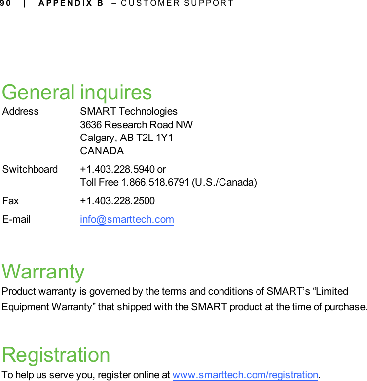 9 0General inquiresAddress SMART Technologies3636 Research Road NWCalgary, AB T2L 1Y1CANADASwitchboard +1.403.228.5940 orToll Free 1.866.518.6791 (U.S./Canada)Fax +1.403.228.2500E-mail info@smarttech.comWarrantyProduct warranty is governed by the terms and conditions of SMART’s “LimitedEquipment Warranty” that shipped with the SMART product at the time of purchase.RegistrationTo help us serve you, register online at www.smarttech.com/registration.| A P P E N D I X B – C U S T O M E R S U P P O R T