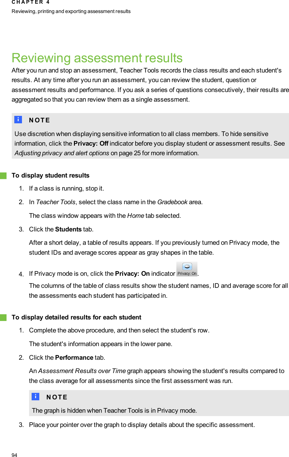 Reviewing assessment resultsAfter you run and stop an assessment, Teacher Tools records the class results and each student&apos;sresults. At any time after you run an assessment, you can review the student, question orassessment results and performance. If you ask a series of questions consecutively, their results areaggregated so that you can review them as a single assessment.N N O T EUse discretion when displaying sensitive information to all class members. To hide sensitiveinformation, click the Privacy: Off indicator before you display student or assessment results. SeeAdjusting privacy and alert options on page 25 for more information.gTo display student results1. If a class is running, stop it.2. In Teacher Tools, select the class name in the Gradebook area.The class window appears with the Home tab selected.3. Click the Students tab.After a short delay, a table of results appears. If you previously turned on Privacy mode, thestudent IDs and average scores appear as gray shapes in the table.4. If Privacy mode is on, click the Privacy: On indicator .The columns of the table of class results show the student names, ID and average score for allthe assessments each student has participated in.gTo display detailed results for each student1. Complete the above procedure, and then select the student&apos;s row.The student&apos;s information appears in the lower pane.2. Click the Performance tab.An Assessment Results over Time graph appears showing the student&apos;s results compared tothe class average for all assessments since the first assessment was run.N N O T EThe graph is hidden when Teacher Tools is in Privacy mode.3. Place your pointer over the graph to display details about the specific assessment.C H A P T E R 4Reviewing, printing and exporting assessment results94