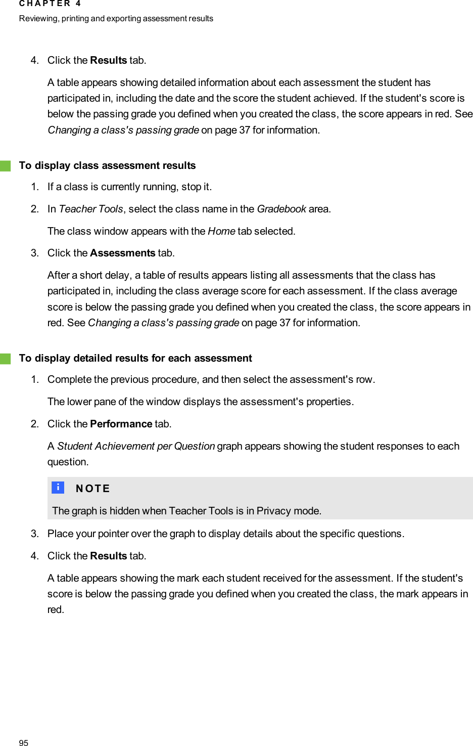 4. Click the Results tab.A table appears showing detailed information about each assessment the student hasparticipated in, including the date and the score the student achieved. If the student&apos;s score isbelow the passing grade you defined when you created the class, the score appears in red. SeeChanging a class&apos;s passing grade on page 37 for information.gTo display class assessment results1. If a class is currently running, stop it.2. In Teacher Tools, select the class name in the Gradebook area.The class window appears with the Home tab selected.3. Click the Assessments tab.After a short delay, a table of results appears listing all assessments that the class hasparticipated in, including the class average score for each assessment. If the class averagescore is below the passing grade you defined when you created the class, the score appears inred. See Changing a class&apos;s passing grade on page 37 for information.gTo display detailed results for each assessment1. Complete the previous procedure, and then select the assessment&apos;s row.The lower pane of the window displays the assessment&apos;s properties.2. Click the Performance tab.AStudent Achievement per Question graph appears showing the student responses to eachquestion.N N O T EThe graph is hidden when Teacher Tools is in Privacy mode.3. Place your pointer over the graph to display details about the specific questions.4. Click the Results tab.A table appears showing the mark each student received for the assessment. If the student&apos;sscore is below the passing grade you defined when you created the class, the mark appears inred.C H A P T E R 4Reviewing, printing and exporting assessment results95