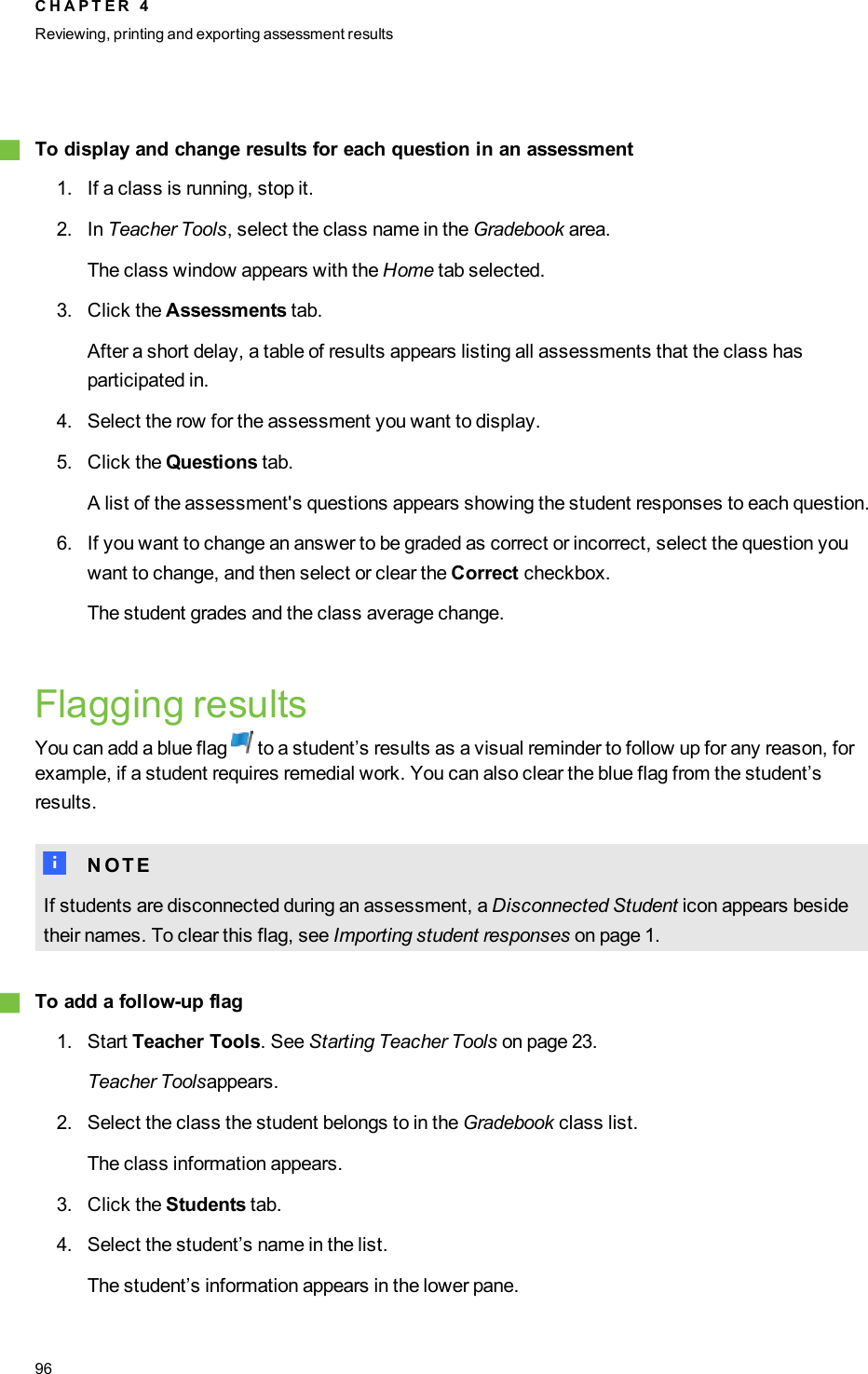 gTo display and change results for each question in an assessment1. If a class is running, stop it.2. In Teacher Tools, select the class name in the Gradebook area.The class window appears with the Home tab selected.3. Click the Assessments tab.After a short delay, a table of results appears listing all assessments that the class hasparticipated in.4. Select the row for the assessment you want to display.5. Click the Questions tab.A list of the assessment&apos;s questions appears showing the student responses to each question.6. If you want to change an answer to be graded as correct or incorrect, select the question youwant to change, and then select or clear the Correct checkbox.The student grades and the class average change.Flagging resultsYou can add a blue flag to a student’s results as a visual reminder to follow up for any reason, forexample, if a student requires remedial work. You can also clear the blue flag from the student’sresults.N N O T EIf students are disconnected during an assessment, a Disconnected Student icon appears besidetheir names. To clear this flag, see Importing student responses on page 1.gTo add a follow-up flag1. Start Teacher Tools. See Starting Teacher Tools on page 23.Teacher Toolsappears.2. Select the class the student belongs to in the Gradebook class list.The class information appears.3. Click the Students tab.4. Select the student’s name in the list.The student’s information appears in the lower pane.C H A P T E R 4Reviewing, printing and exporting assessment results96