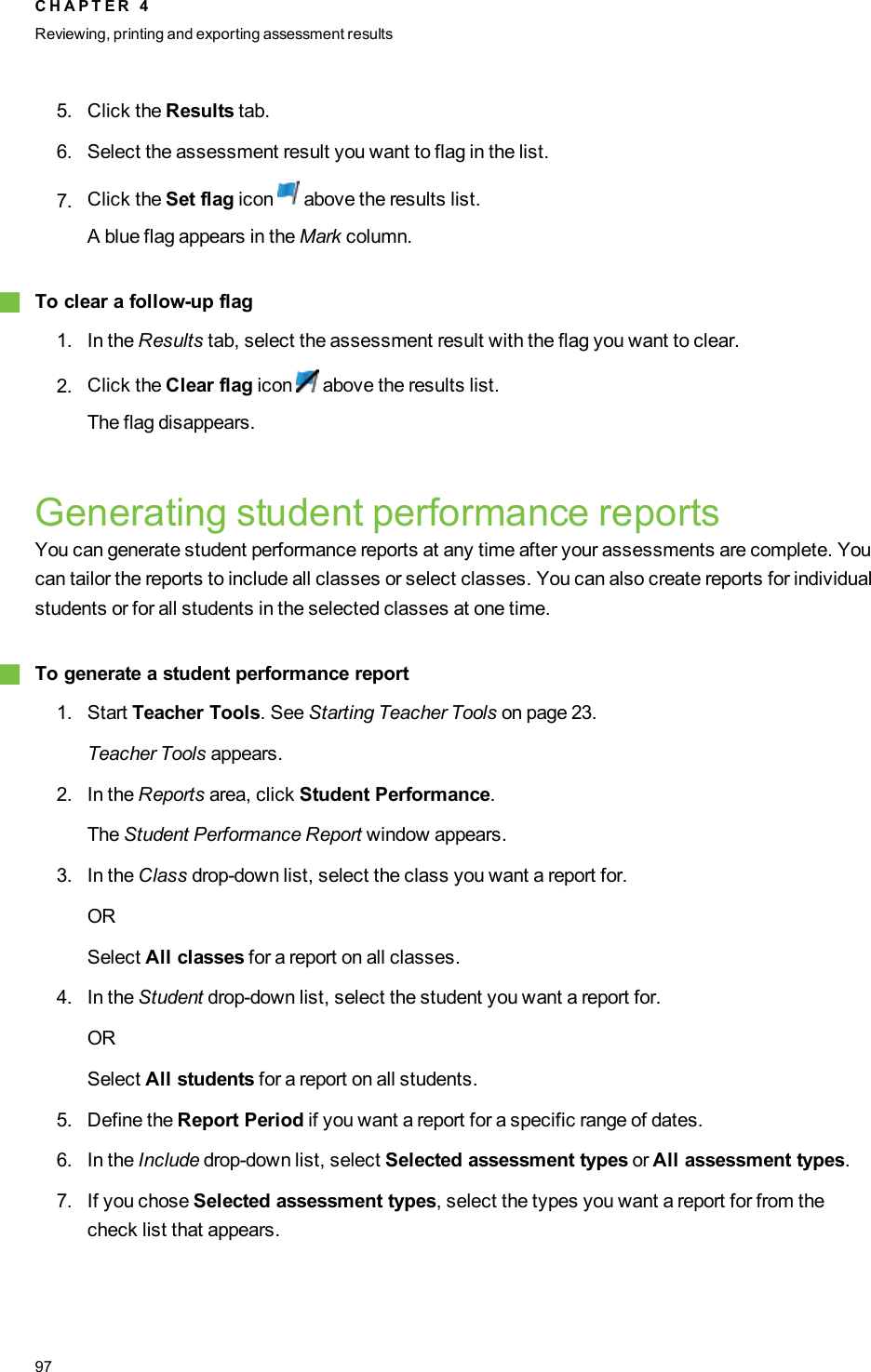 5. Click the Results tab.6. Select the assessment result you want to flag in the list.7. Click the Set flag icon above the results list.A blue flag appears in the Mark column.gTo clear a follow-up flag1. In the Results tab, select the assessment result with the flag you want to clear.2. Click the Clear flag icon above the results list.The flag disappears.Generating student performance reportsYou can generate student performance reports at any time after your assessments are complete. Youcan tailor the reports to include all classes or select classes. You can also create reports for individualstudents or for all students in the selected classes at one time.gTo generate a student performance report1. Start Teacher Tools. See Starting Teacher Tools on page 23.Teacher Tools appears.2. In the Reports area, click Student Performance.The Student Performance Report window appears.3. In the Class drop-down list, select the class you want a report for.ORSelect All classes for a report on all classes.4. In the Student drop-down list, select the student you want a report for.ORSelect All students for a report on all students.5. Define the Report Period if you want a report for a specific range of dates.6. In the Include drop-down list, select Selected assessment types or All assessment types.7. If you chose Selected assessment types, select the types you want a report for from thecheck list that appears.C H A P T E R 4Reviewing, printing and exporting assessment results97