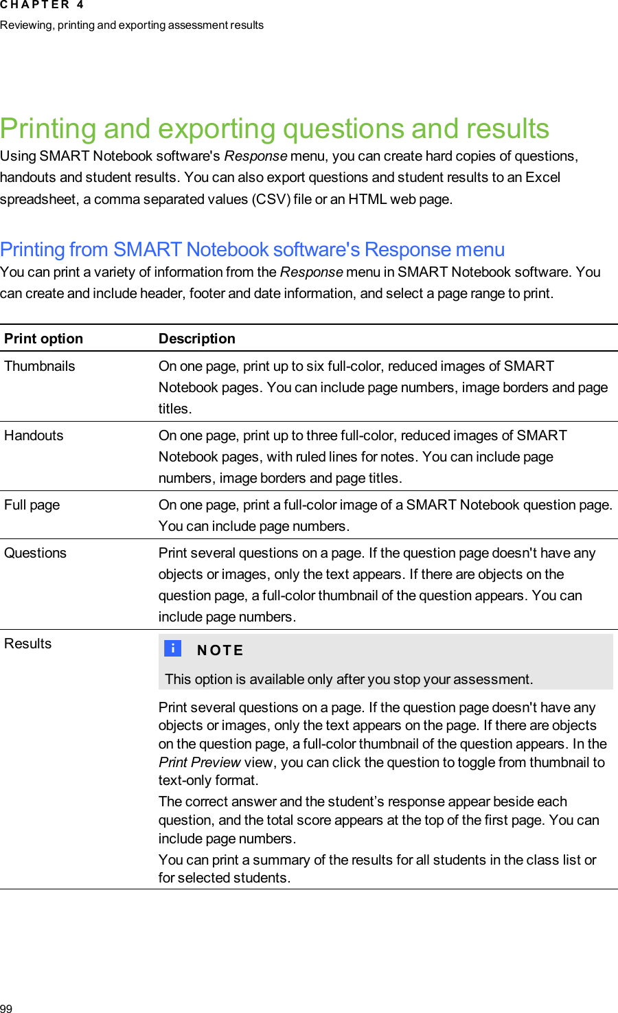 Printing and exporting questions and resultsUsing SMART Notebook software&apos;s Response menu, you can create hard copies of questions,handouts and student results. You can also export questions and student results to an Excelspreadsheet, a comma separated values (CSV) file or an HTML web page.Printing from SMARTNotebook software&apos;s Response menuYou can print a variety of information from the Response menu in SMART Notebook software. Youcan create and include header, footer and date information, and select a page range to print.Print option DescriptionThumbnails On one page, print up to six full-color, reduced images of SMARTNotebook pages. You can include page numbers, image borders and pagetitles.Handouts On one page, print up to three full-color, reduced images of SMARTNotebook pages, with ruled lines for notes. You can include pagenumbers, image borders and page titles.Full page On one page, print a full-color image of a SMART Notebook question page.You can include page numbers.Questions Print several questions on a page. If the question page doesn&apos;t have anyobjects or images, only the text appears. If there are objects on thequestion page, a full-color thumbnail of the question appears. You caninclude page numbers.Results N N O T EThis option is available only after you stop your assessment.Print several questions on a page. If the question page doesn&apos;t have anyobjects or images, only the text appears on the page. If there are objectson the question page, a full-color thumbnail of the question appears. In thePrint Preview view, you can click the question to toggle from thumbnail totext-only format.The correct answer and the student’s response appear beside eachquestion, and the total score appears at the top of the first page. You caninclude page numbers.You can print a summary of the results for all students in the class list orfor selected students.C H A P T E R 4Reviewing, printing and exporting assessment results99