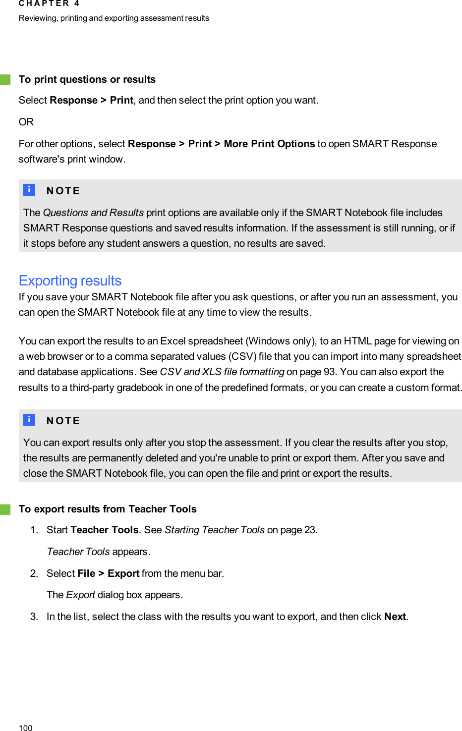 gTo print questions or resultsSelect Response &gt; Print, and then select the print option you want.ORFor other options, select Response &gt; Print &gt; More Print Options to open SMART Responsesoftware&apos;s print window.N N O T EThe Questions and Results print options are available only if the SMART Notebook file includesSMART Response questions and saved results information. If the assessment is still running, or ifit stops before any student answers a question, no results are saved.Exporting resultsIf you save your SMART Notebook file after you ask questions, or after you run an assessment, youcan open the SMART Notebook file at any time to view the results.You can export the results to an Excel spreadsheet (Windows only), to an HTML page for viewing ona web browser or to a comma separated values (CSV) file that you can import into many spreadsheetand database applications. See CSV and XLS file formatting on page 93. You can also export theresults to a third-party gradebook in one of the predefined formats, or you can create a custom format.N N O T EYou can export results only after you stop the assessment. If you clear the results after you stop,the results are permanently deleted and you&apos;re unable to print or export them. After you save andclose the SMART Notebook file, you can open the file and print or export the results.gTo export results from Teacher Tools1. Start Teacher Tools. See Starting Teacher Tools on page 23.Teacher Tools appears.2. Select File &gt; Export from the menu bar.The Export dialog box appears.3. In the list, select the class with the results you want to export, and then click Next.C H A P T E R 4Reviewing, printing and exporting assessment results100