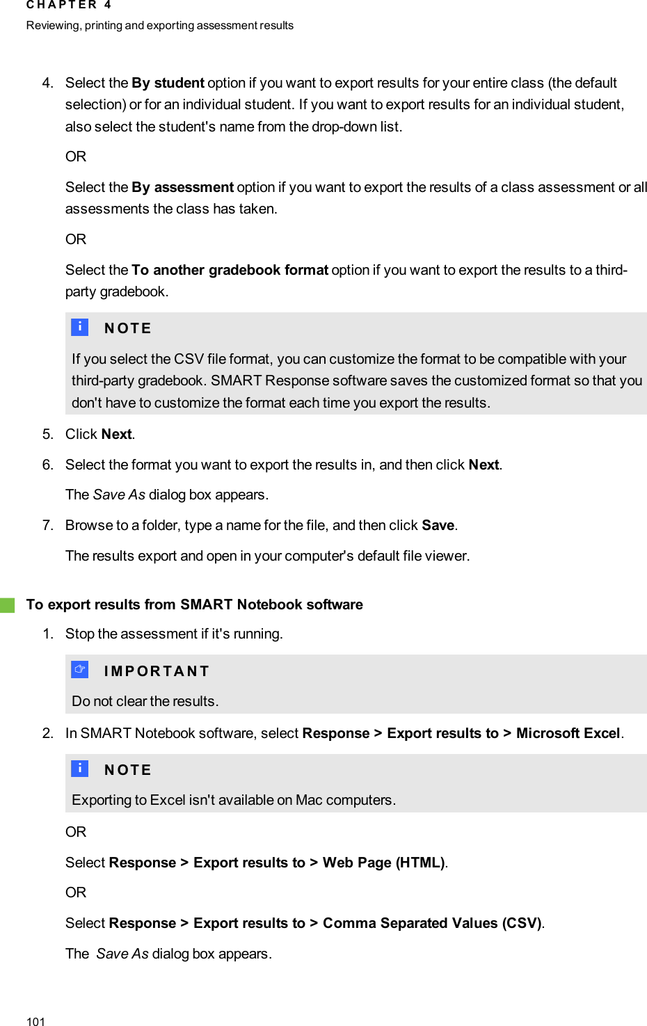 4. Select the By student option if you want to export results for your entire class (the defaultselection) or for an individual student. If you want to export results for an individual student,also select the student&apos;s name from the drop-down list.ORSelect the By assessment option if you want to export the results of a class assessment or allassessments the class has taken.ORSelect the To another gradebook format option if you want to export the results to a third-party gradebook.N N O T EIf you select the CSV file format, you can customize the format to be compatible with yourthird-party gradebook. SMARTResponse software saves the customized format so that youdon&apos;t have to customize the format each time you export the results.5. Click Next.6. Select the format you want to export the results in, and then click Next.The Save As dialog box appears.7. Browse to a folder, type a name for the file, and then click Save.The results export and open in your computer&apos;s default file viewer.gTo export results from SMARTNotebook software1. Stop the assessment if it&apos;s running.I I M P O R T A N TDo not clear the results.2. In SMART Notebook software, select Response &gt; Export results to &gt; Microsoft Excel.N N O T EExporting to Excel isn&apos;t available on Mac computers.ORSelect Response &gt; Export results to &gt; Web Page (HTML).ORSelect Response &gt; Export results to &gt; Comma Separated Values (CSV).The Save As dialog box appears.C H A P T E R 4Reviewing, printing and exporting assessment results101