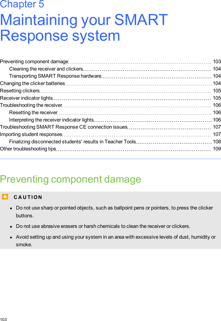 Chapter 5: Maintaining your SMARTResponsesystemPreventing component damage 103Cleaning the receiver and clickers 104Transporting SMART Response hardware 104Changing the clicker batteries 104Resetting clickers 105Receiver indicator lights 105Troubleshooting the receiver 106Resetting the receiver 106Interpreting the receiver indicator lights 106Troubleshooting SMARTResponseCE connection issues 107Importing student responses 107Finalizing disconnected students&apos; results in Teacher Tools 108Other troubleshooting tips 109Preventing component damageC C A U T I ONlDo not use sharp or pointed objects, such as ballpoint pens or pointers, to press the clickerbuttons.lDo not use abrasive erasers or harsh chemicals to clean the receiver or clickers.lAvoid setting up and using your system in an area with excessive levels of dust, humidity orsmoke.Chapter 5103