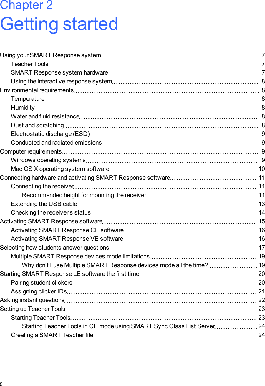 Chapter 2: Getting startedUsing your SMART Response system 7Teacher Tools 7SMART Response system hardware 7Using the interactive response system 8Environmental requirements 8Temperature 8Humidity 8Water and fluid resistance 8Dust and scratching 8Electrostatic discharge (ESD) 9Conducted and radiated emissions 9Computer requirements 9Windows operating systems 9Mac OS X operating system software 10Connecting hardware and activating SMART Response software 11Connecting the receiver 11Recommended height for mounting the receiver 11Extending the USB cable 13Checking the receiver’s status 14Activating SMART Response software 15Activating SMART Response CE software 16Activating SMART Response VE software 16Selecting how students answer questions 17Multiple SMART Response devices mode limitations 19Why don&apos;t I use Multiple SMART Response devices mode all the time? 19Starting SMARTResponse LE software the first time 20Pairing student clickers 20Assigning clicker IDs 21Asking instant questions 22Setting up Teacher Tools 23Starting Teacher Tools 23Starting Teacher Tools in CE mode using SMARTSync Class List Server 24Creating a SMART Teacher file 24Chapter 25