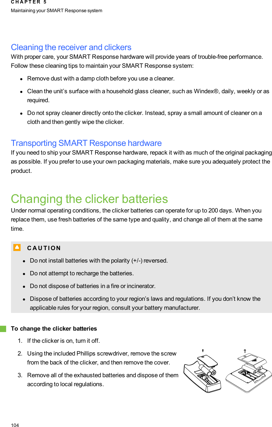 Cleaning the receiver and clickersWith proper care, your SMART Response hardware will provide years of trouble-free performance.Follow these cleaning tips to maintain your SMART Response system:lRemove dust with a damp cloth before you use a cleaner.lClean the unit’s surface with a household glass cleaner, such as Windex®, daily, weekly or asrequired.lDo not spray cleaner directly onto the clicker. Instead, spray a small amount of cleaner on acloth and then gently wipe the clicker.Transporting SMART Response hardwareIf you need to ship your SMART Response hardware, repack it with as much of the original packagingas possible. If you prefer to use your own packaging materials, make sure you adequately protect theproduct.Changing the clicker batteriesUnder normal operating conditions, the clicker batteries can operate for up to 200 days. When youreplace them, use fresh batteries of the same type and quality, and change all of them at the sametime.C C A U T I ONlDo not install batteries with the polarity (+/-) reversed.lDo not attempt to recharge the batteries.lDo not dispose of batteries in a fire or incinerator.lDispose of batteries according to your region’s laws and regulations. If you don’t know theapplicable rules for your region, consult your battery manufacturer.gTo change the clicker batteries1. If the clicker is on, turn it off.2. Using the included Phillips screwdriver, remove the screwfrom the back of the clicker, and then remove the cover.3. Remove all of the exhausted batteries and dispose of themaccording to local regulations.C H A P T E R 5Maintaining your SMART Responsesystem104