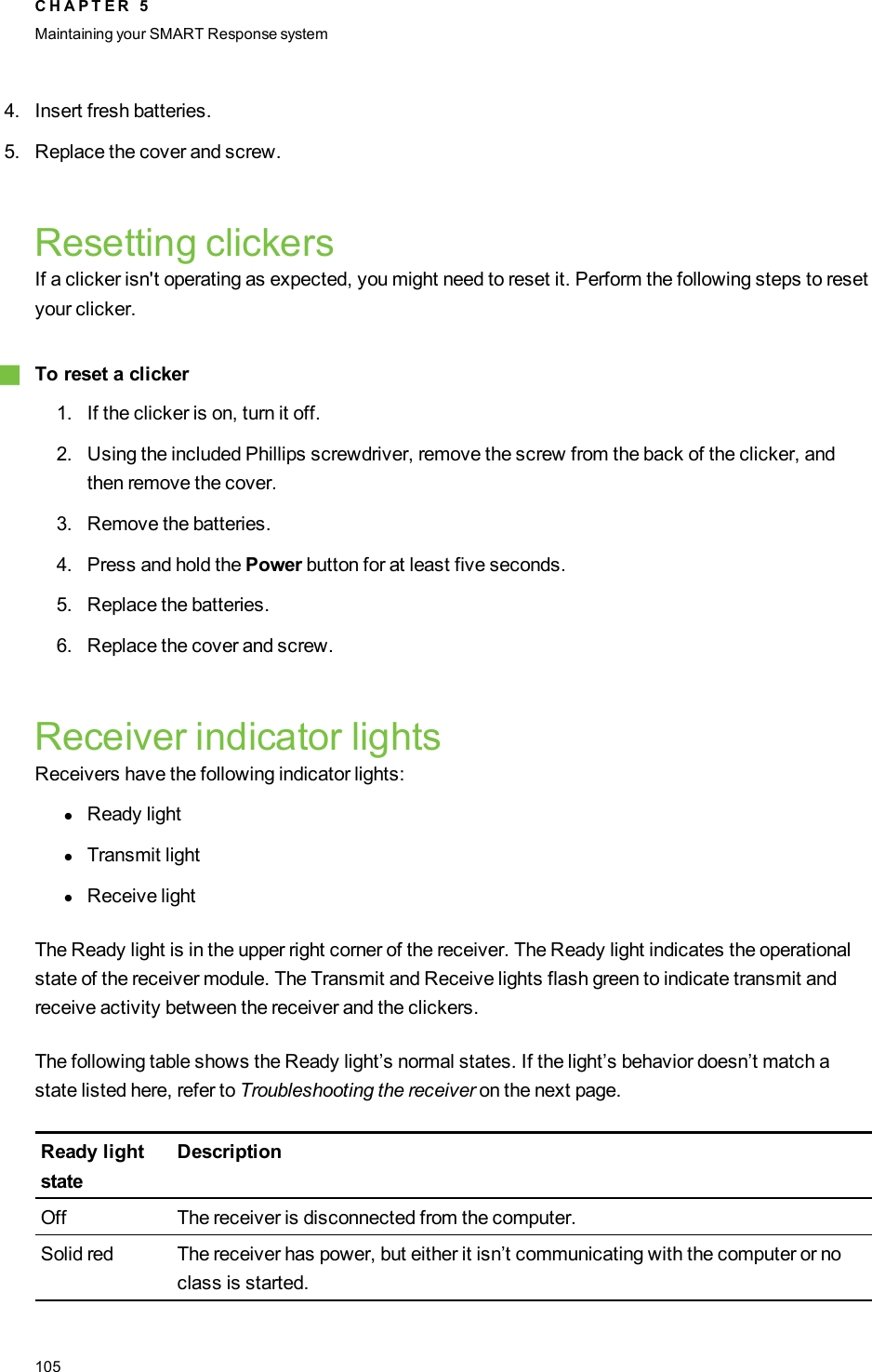 4. Insert fresh batteries.5. Replace the cover and screw.Resetting clickersIf a clicker isn&apos;t operating as expected, you might need to reset it. Perform the following steps to resetyour clicker.gTo reset a clicker1. If the clicker is on, turn it off.2. Using the included Phillips screwdriver, remove the screw from the back of the clicker, andthen remove the cover.3. Remove the batteries.4. Press and hold the Power button for at least five seconds.5. Replace the batteries.6. Replace the cover and screw.Receiver indicator lightsReceivers have the following indicator lights:lReady lightlTransmit lightlReceive lightThe Ready light is in the upper right corner of the receiver. The Ready light indicates the operationalstate of the receiver module. The Transmit and Receive lights flash green to indicate transmit andreceive activity between the receiver and the clickers.The following table shows the Ready light’s normal states. If the light’s behavior doesn’t match astate listed here, refer to Troubleshooting the receiver on the next page.Ready lightstateDescriptionOff The receiver is disconnected from the computer.Solid red The receiver has power, but either it isn’t communicating with the computer or noclass is started.C H A P T E R 5Maintaining your SMART Responsesystem105