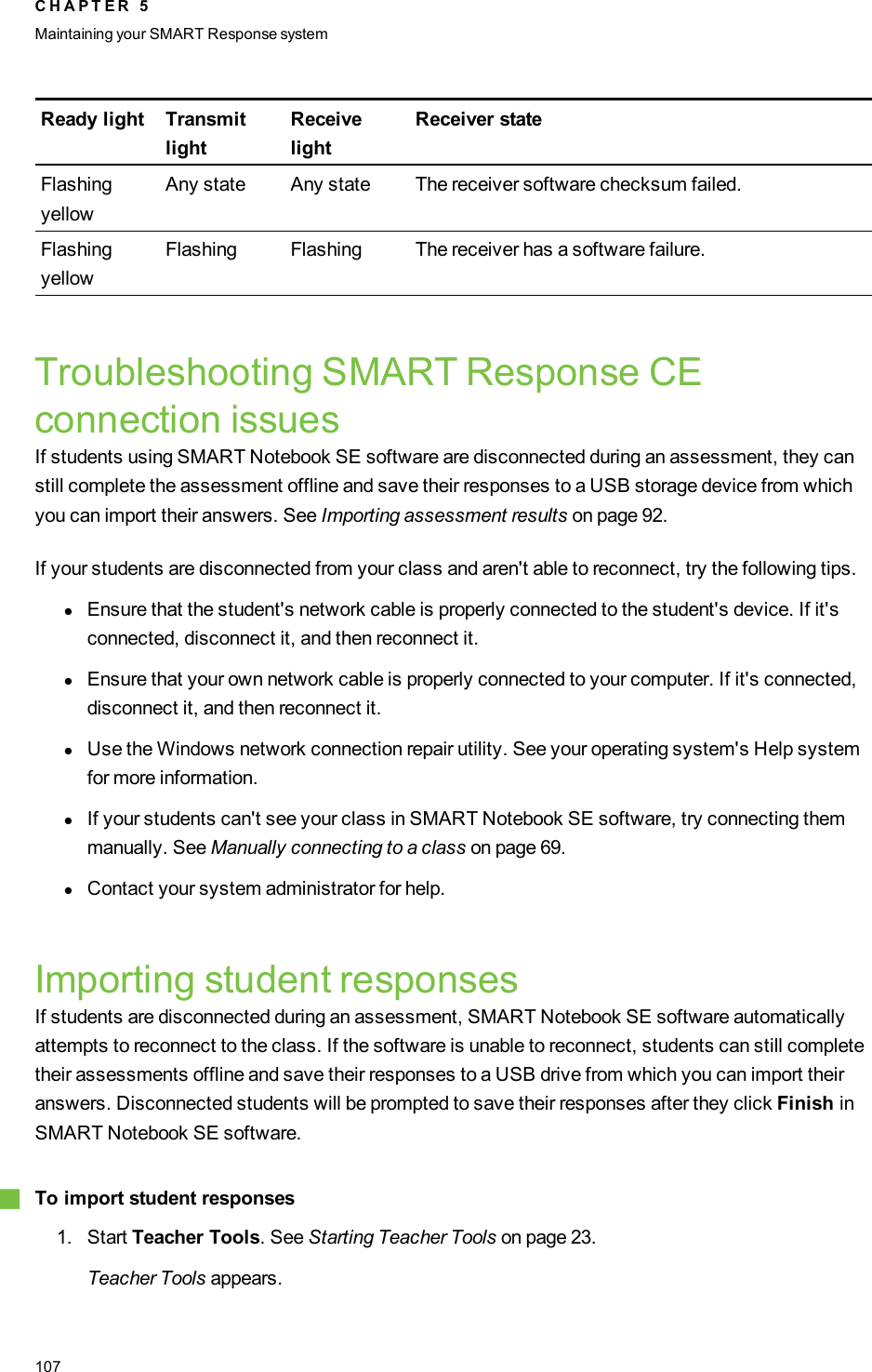Ready light TransmitlightReceivelightReceiver stateFlashingyellowAny state Any state The receiver software checksum failed.FlashingyellowFlashing Flashing The receiver has a software failure.Troubleshooting SMARTResponseCEconnection issuesIf students using SMARTNotebook SE software are disconnected during an assessment, they canstill complete the assessment offline and save their responses to a USB storage device from whichyou can import their answers. See Importing assessment results on page 92.If your students are disconnected from your class and aren&apos;t able to reconnect, try the following tips.lEnsure that the student&apos;s network cable is properly connected to the student&apos;s device. If it&apos;sconnected, disconnect it, and then reconnect it.lEnsure that your own network cable is properly connected to your computer. If it&apos;s connected,disconnect it, and then reconnect it.lUse the Windows network connection repair utility. See your operating system&apos;s Help systemfor more information.lIf your students can&apos;t see your class in SMART Notebook SE software, try connecting themmanually. See Manually connecting to a class on page 69.lContact your system administrator for help.Importing student responsesIf students are disconnected during an assessment, SMART Notebook SE software automaticallyattempts to reconnect to the class. If the software is unable to reconnect, students can still completetheir assessments offline and save their responses to a USB drive from which you can import theiranswers. Disconnected students will be prompted to save their responses after they click Finish inSMART Notebook SE software.gTo import student responses1. Start Teacher Tools. See Starting Teacher Tools on page 23.Teacher Tools appears.C H A P T E R 5Maintaining your SMART Responsesystem107