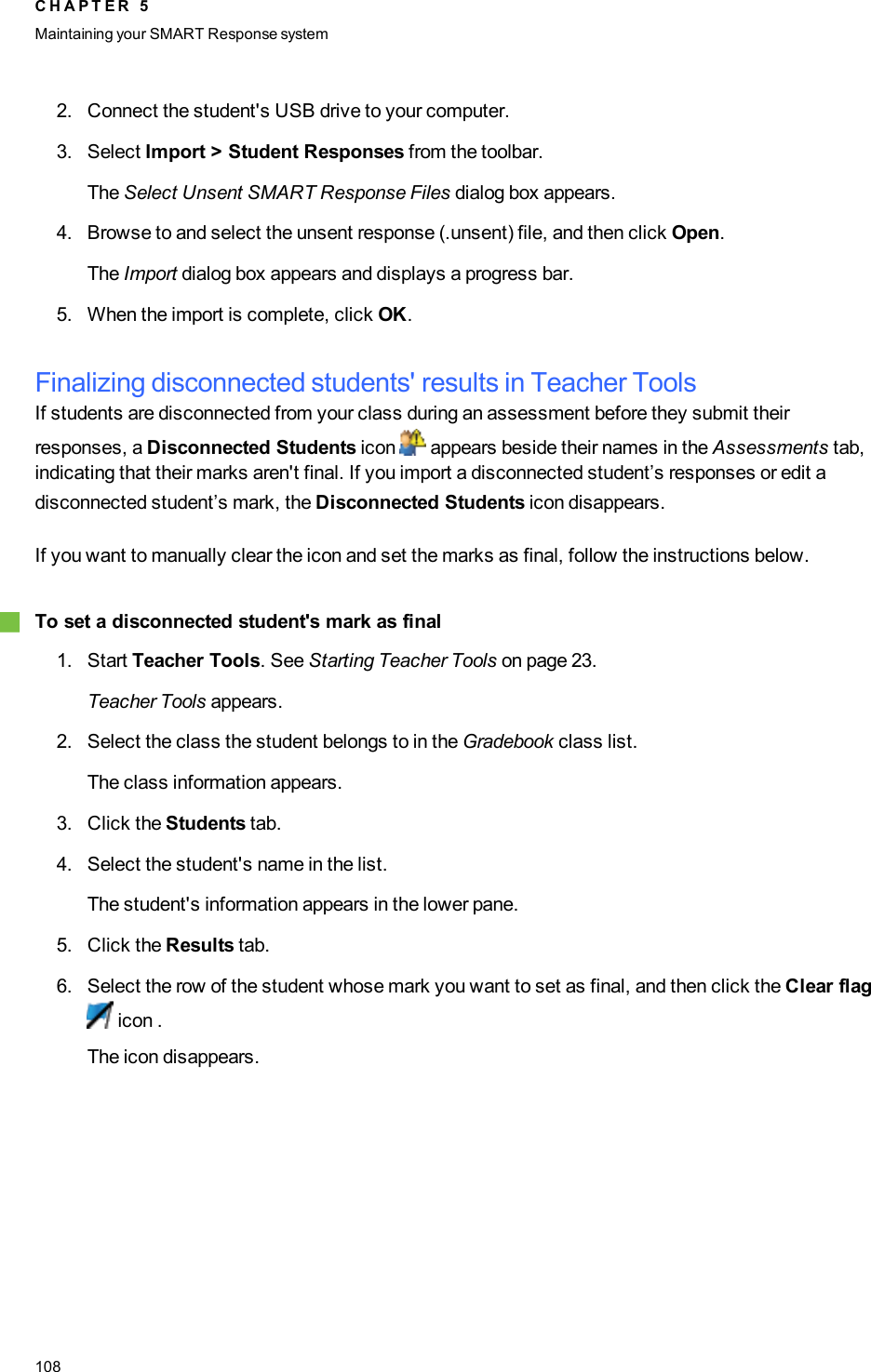 2. Connect the student&apos;s USB drive to your computer.3. Select Import &gt; Student Responses from the toolbar.The Select Unsent SMART Response Files dialog box appears.4. Browse to and select the unsent response (.unsent) file, and then click Open.The Import dialog box appears and displays a progress bar.5. When the import is complete, click OK.Finalizing disconnected students&apos; results in Teacher ToolsIf students are disconnected from your class during an assessment before they submit theirresponses, a Disconnected Students icon appears beside their names in the Assessments tab,indicating that their marks aren&apos;t final. If you import a disconnected student’s responses or edit adisconnected student’s mark, the Disconnected Students icon disappears.If you want to manually clear the icon and set the marks as final, follow the instructions below.gTo set a disconnected student&apos;s mark as final1. Start Teacher Tools. See Starting Teacher Tools on page 23.Teacher Tools appears.2. Select the class the student belongs to in the Gradebook class list.The class information appears.3. Click the Students tab.4. Select the student&apos;s name in the list.The student&apos;s information appears in the lower pane.5. Click the Results tab.6. Select the row of the student whose mark you want to set as final, and then click the Clear flagicon .The icon disappears.C H A P T E R 5Maintaining your SMART Responsesystem108