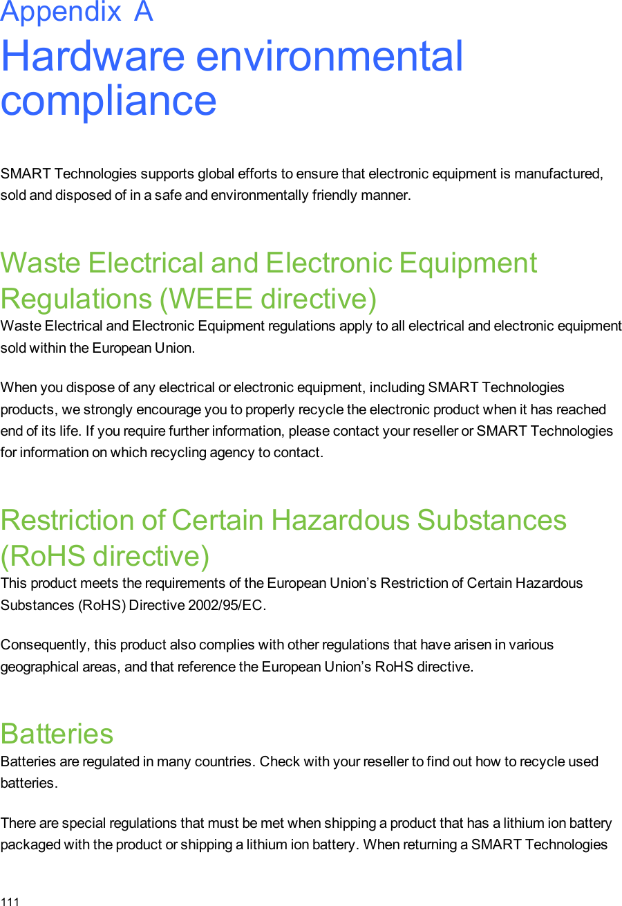 Appendix A: Hardware environmentalcomplianceSMART Technologies supports global efforts to ensure that electronic equipment is manufactured,sold and disposed of in a safe and environmentally friendly manner.Waste Electrical and Electronic EquipmentRegulations (WEEE directive)Waste Electrical and Electronic Equipment regulations apply to all electrical and electronic equipmentsold within the European Union.When you dispose of any electrical or electronic equipment, including SMARTTechnologiesproducts, we strongly encourage you to properly recycle the electronic product when it has reachedend of its life. If you require further information, please contact your reseller or SMARTTechnologiesfor information on which recycling agency to contact.Restriction of Certain Hazardous Substances(RoHS directive)This product meets the requirements of the European Union’s Restriction of Certain HazardousSubstances (RoHS) Directive 2002/95/EC.Consequently, this product also complies with other regulations that have arisen in variousgeographical areas, and that reference the European Union’s RoHS directive.BatteriesBatteries are regulated in many countries. Check with your reseller to find out how to recycle usedbatteries.There are special regulations that must be met when shipping a product that has a lithium ion batterypackaged with the product or shipping a lithium ion battery. When returning a SMARTTechnologiesAppendix A111