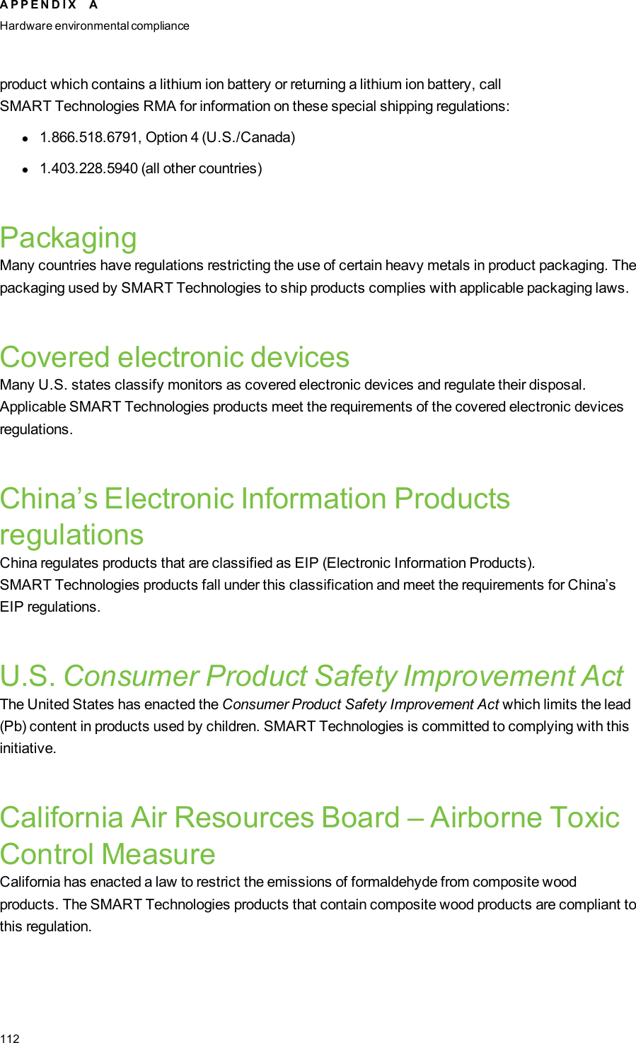 product which contains a lithium ion battery or returning a lithium ion battery, callSMARTTechnologies RMA for information on these special shipping regulations:l1.866.518.6791, Option 4 (U.S./Canada)l1.403.228.5940 (all other countries)PackagingMany countries have regulations restricting the use of certain heavy metals in product packaging. Thepackaging used by SMARTTechnologies to ship products complies with applicable packaging laws.Covered electronic devicesMany U.S. states classify monitors as covered electronic devices and regulate their disposal.Applicable SMARTTechnologies products meet the requirements of the covered electronic devicesregulations.China’s Electronic Information ProductsregulationsChina regulates products that are classified as EIP (Electronic Information Products).SMARTTechnologies products fall under this classification and meet the requirements for China’sEIP regulations.U.S. Consumer Product Safety Improvement ActThe United States has enacted the Consumer Product Safety Improvement Act which limits the lead(Pb) content in products used by children. SMARTTechnologies is committed to complying with thisinitiative.California Air Resources Board – Airborne ToxicControl MeasureCalifornia has enacted a law to restrict the emissions of formaldehyde from composite woodproducts. The SMARTTechnologies products that contain composite wood products are compliant tothis regulation.A P P E N D I X AHardware environmental compliance112